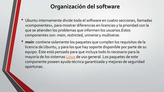 Organización del software 
• Ubuntu internamente divide todo el software en cuatro secciones, llamadas 
«componentes», para mostrar diferencias en licencias y la prioridad con la 
que se atienden los problemas que informen los usuarios.Estos 
componentes son: main, restricted, universe y multiverse. 
• main: contiene solamente los paquetes que cumplen los requisitos de la 
licencia de Ubuntu, y para los que hay soporte disponible por parte de su 
equipo. Éste está pensado para que incluya todo lo necesario para la 
mayoría de los sistemas Linux de uso general. Los paquetes de este 
componente poseen ayuda técnica garantizada y mejoras de seguridad 
oportunas. 
 