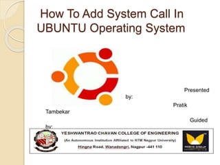 How To Add System Call In 
UBUNTU Operating System 
Presented 
by: 
Pratik 
Tambekar 
Guided 
by: 
Mr. T.R 
Ravi 
 