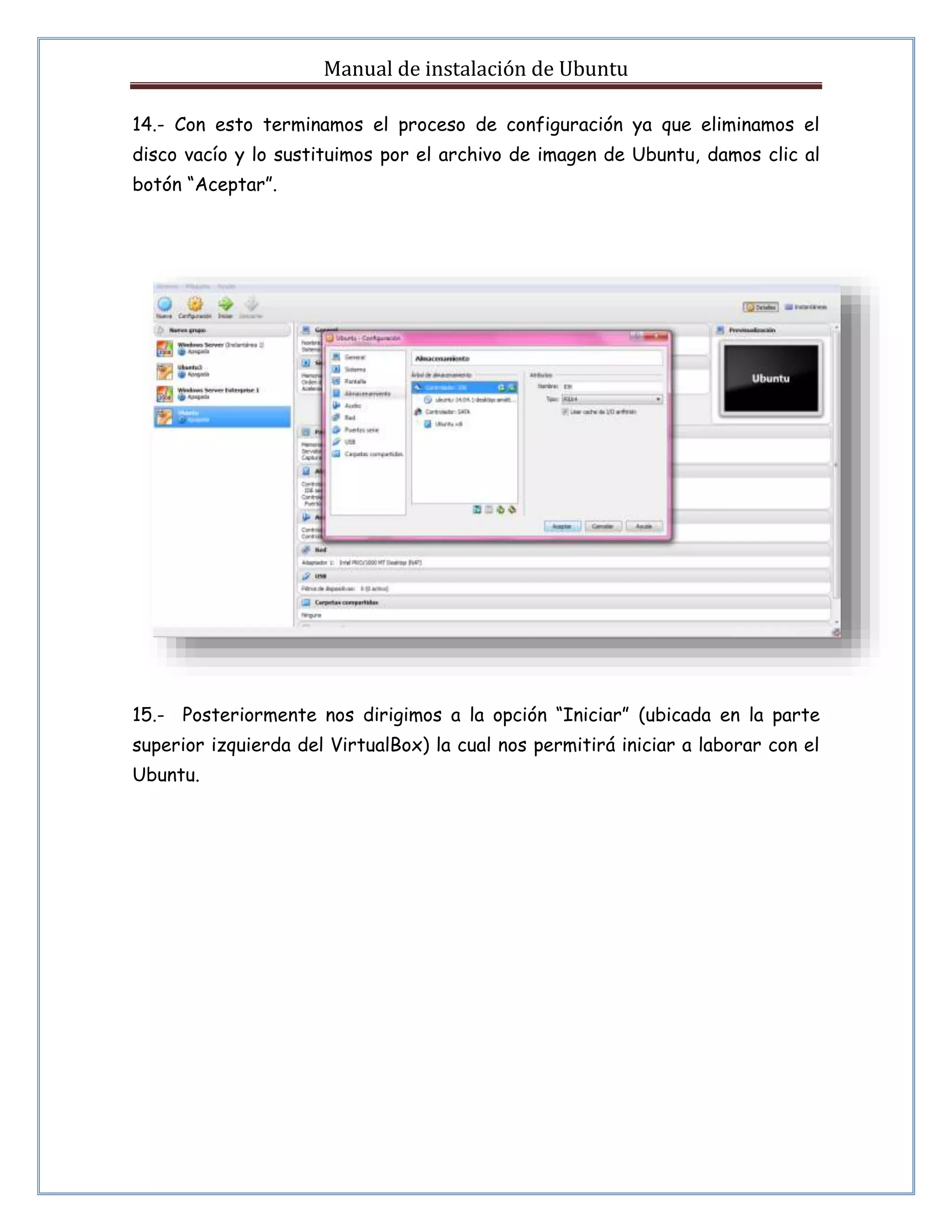Manual de instalación de Ubuntu 
14.- Con esto terminamos el proceso de configuración ya que eliminamos el 
disco vacío y lo sustituimos por el archivo de imagen de Ubuntu, damos clic al 
botón “Aceptar”. 
15.- Posteriormente nos dirigimos a la opción “Iniciar” (ubicada en la parte 
superior izquierda del VirtualBox) la cual nos permitirá iniciar a laborar con el 
Ubuntu. 
 