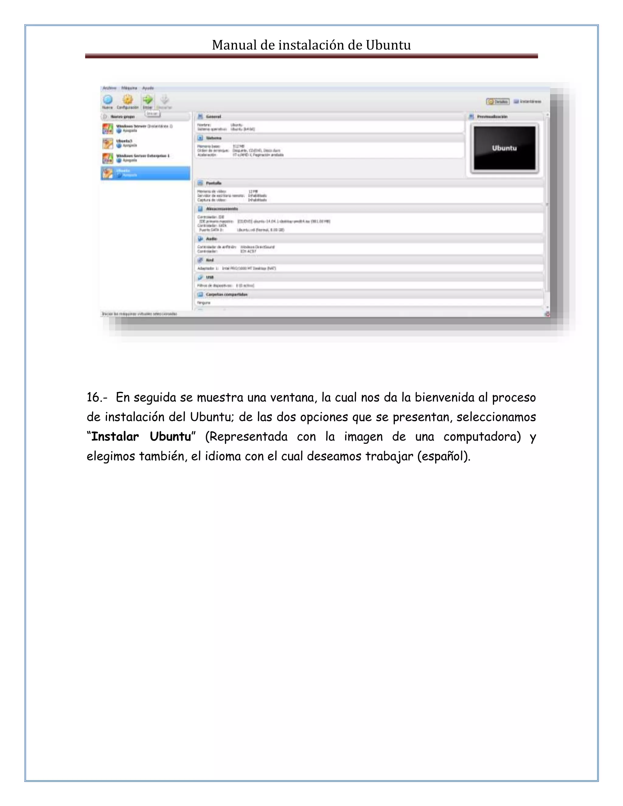 Manual de instalación de Ubuntu 
16.- En seguida se muestra una ventana, la cual nos da la bienvenida al proceso 
de instalación del Ubuntu; de las dos opciones que se presentan, seleccionamos 
“Instalar Ubuntu” (Representada con la imagen de una computadora) y 
elegimos también, el idioma con el cual deseamos trabajar (español). 
 