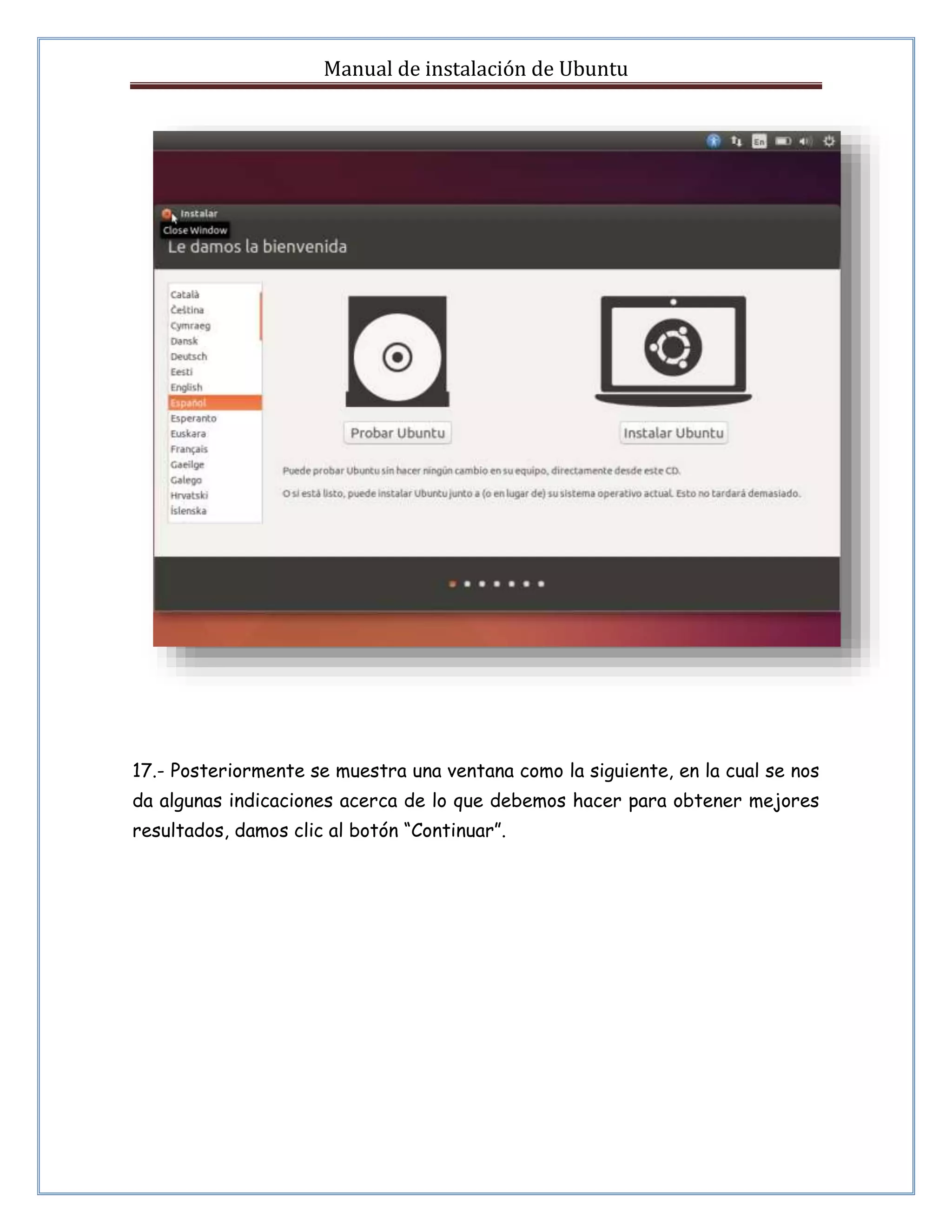 Manual de instalación de Ubuntu 
17.- Posteriormente se muestra una ventana como la siguiente, en la cual se nos 
da algunas indicaciones acerca de lo que debemos hacer para obtener mejores 
resultados, damos clic al botón “Continuar”. 
 
