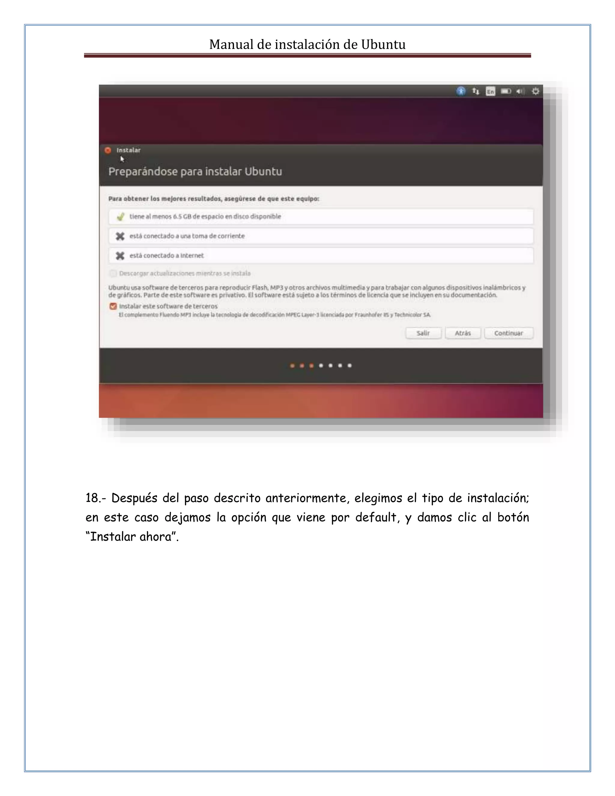 Manual de instalación de Ubuntu 
18.- Después del paso descrito anteriormente, elegimos el tipo de instalación; 
en este caso dejamos la opción que viene por default, y damos clic al botón 
“Instalar ahora”. 
 