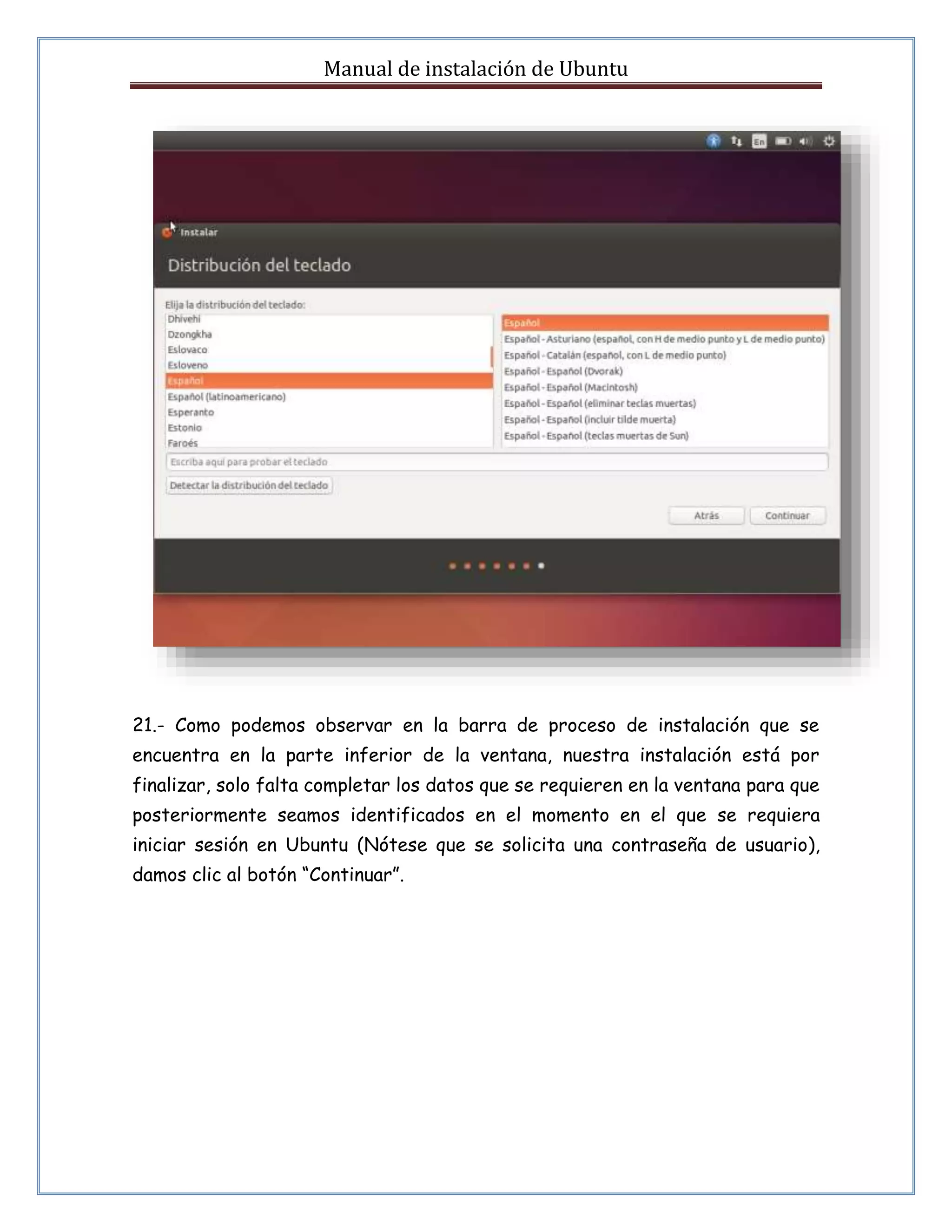 Manual de instalación de Ubuntu 
21.- Como podemos observar en la barra de proceso de instalación que se 
encuentra en la parte inferior de la ventana, nuestra instalación está por 
finalizar, solo falta completar los datos que se requieren en la ventana para que 
posteriormente seamos identificados en el momento en el que se requiera 
iniciar sesión en Ubuntu (Nótese que se solicita una contraseña de usuario), 
damos clic al botón “Continuar”. 
 