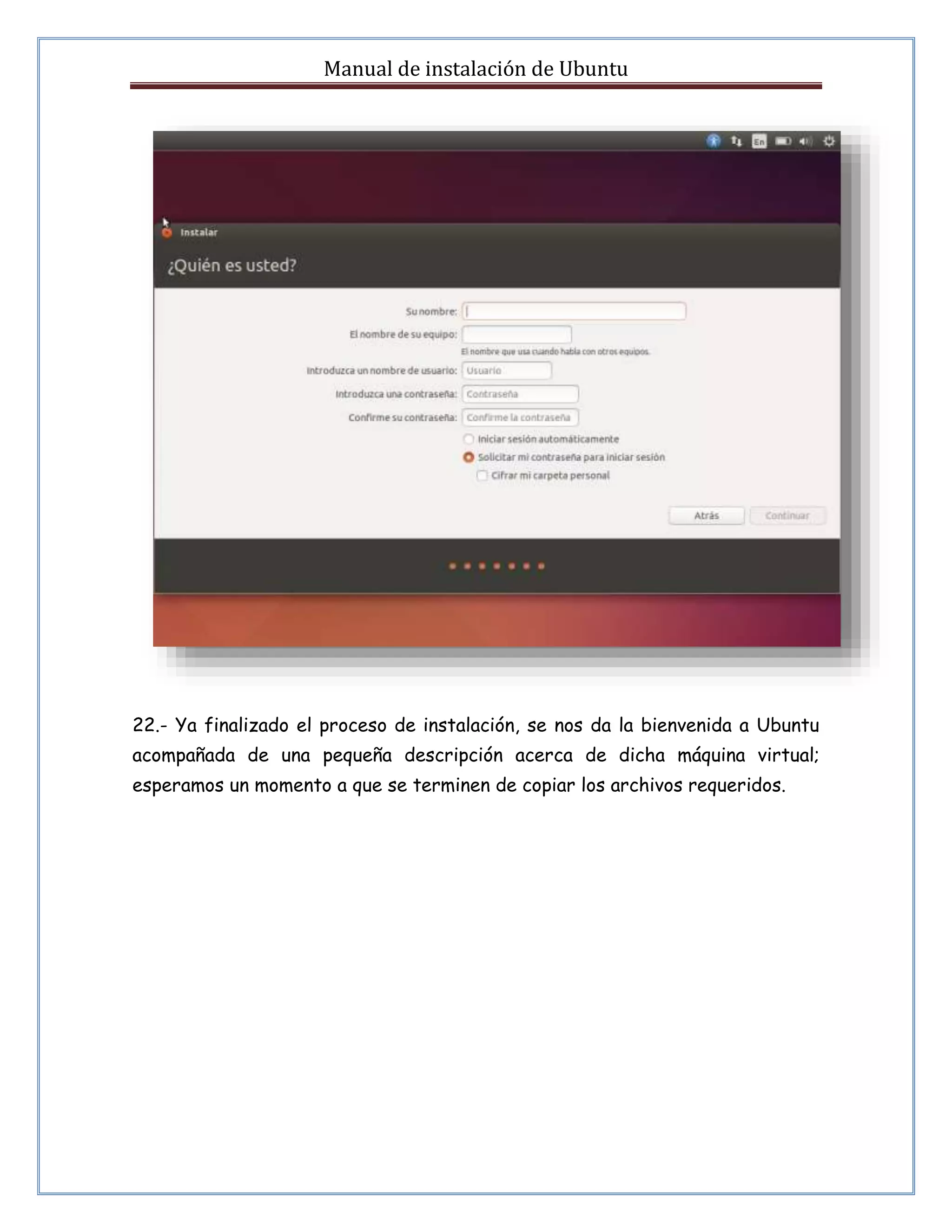 Manual de instalación de Ubuntu 
22.- Ya finalizado el proceso de instalación, se nos da la bienvenida a Ubuntu 
acompañada de una pequeña descripción acerca de dicha máquina virtual; 
esperamos un momento a que se terminen de copiar los archivos requeridos. 
 