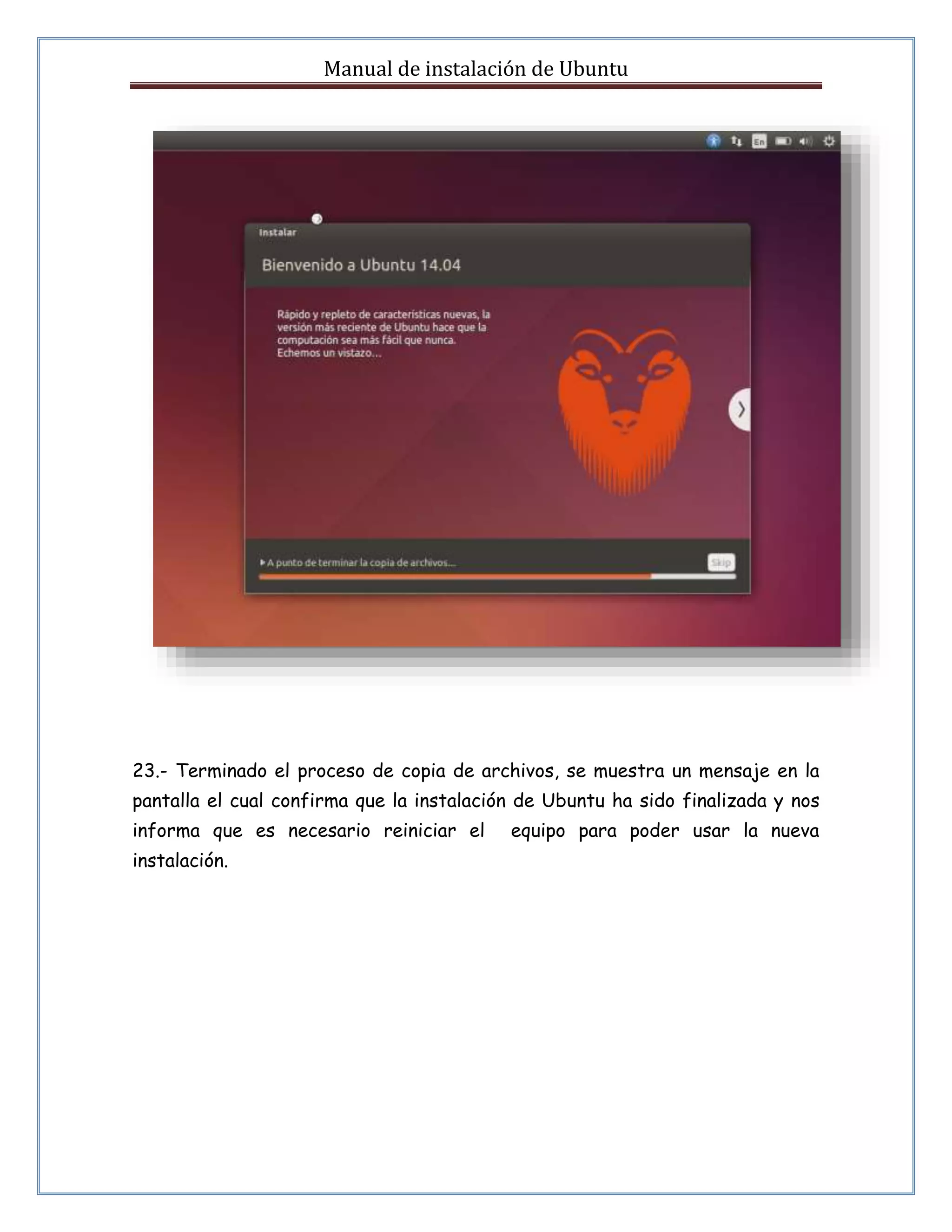 Manual de instalación de Ubuntu 
23.- Terminado el proceso de copia de archivos, se muestra un mensaje en la 
pantalla el cual confirma que la instalación de Ubuntu ha sido finalizada y nos 
informa que es necesario reiniciar el equipo para poder usar la nueva 
instalación. 
 