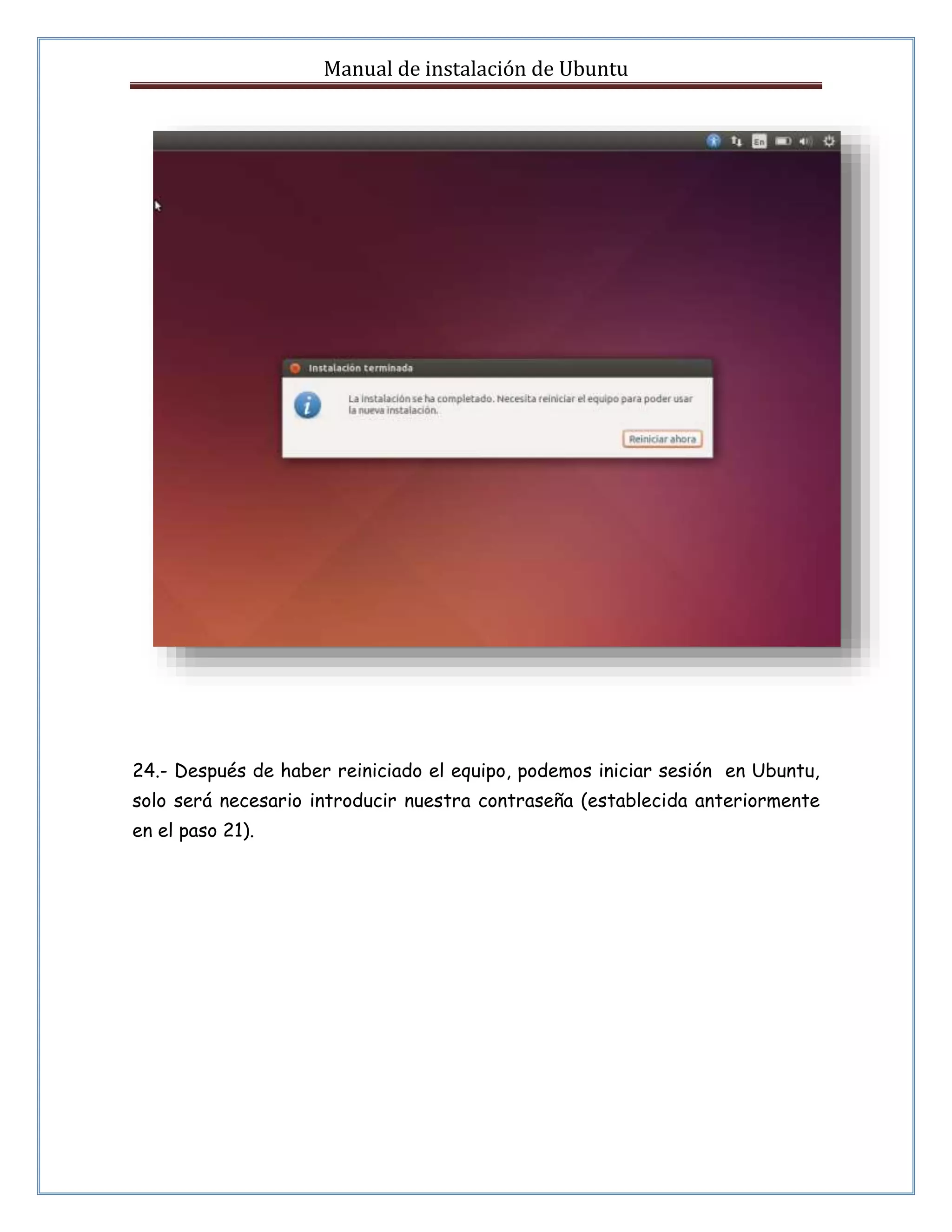 Manual de instalación de Ubuntu 
24.- Después de haber reiniciado el equipo, podemos iniciar sesión en Ubuntu, 
solo será necesario introducir nuestra contraseña (establecida anteriormente 
en el paso 21). 
 