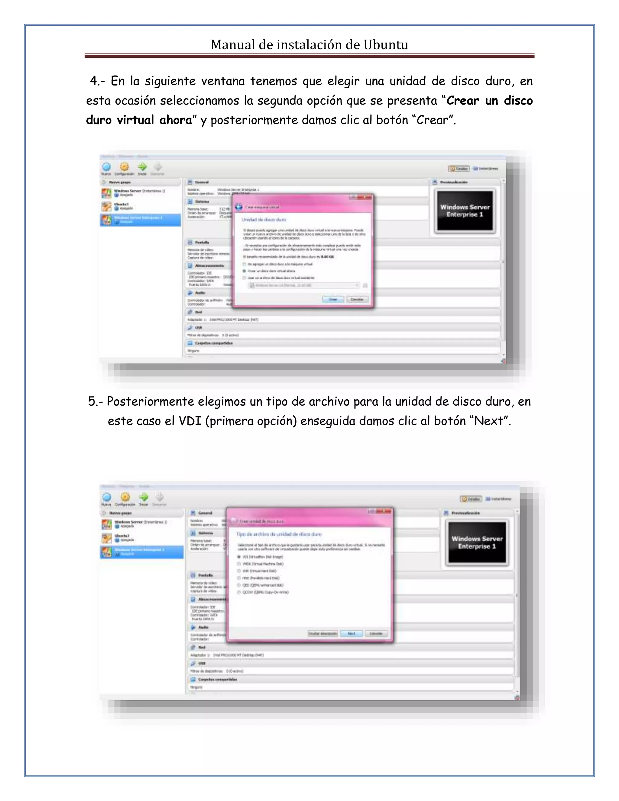 Manual de instalación de Ubuntu 
4.- En la siguiente ventana tenemos que elegir una unidad de disco duro, en 
esta ocasión seleccionamos la segunda opción que se presenta “Crear un disco 
duro virtual ahora” y posteriormente damos clic al botón “Crear”. 
5.- Posteriormente elegimos un tipo de archivo para la unidad de disco duro, en 
este caso el VDI (primera opción) enseguida damos clic al botón “Next”. 
 