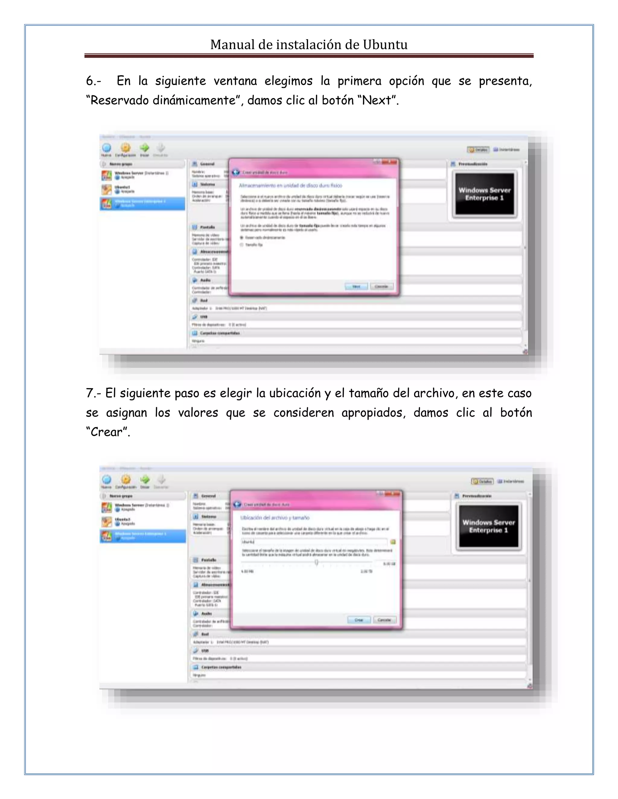 Manual de instalación de Ubuntu 
6.- En la siguiente ventana elegimos la primera opción que se presenta, 
“Reservado dinámicamente”, damos clic al botón “Next”. 
7.- El siguiente paso es elegir la ubicación y el tamaño del archivo, en este caso 
se asignan los valores que se consideren apropiados, damos clic al botón 
“Crear”. 
 