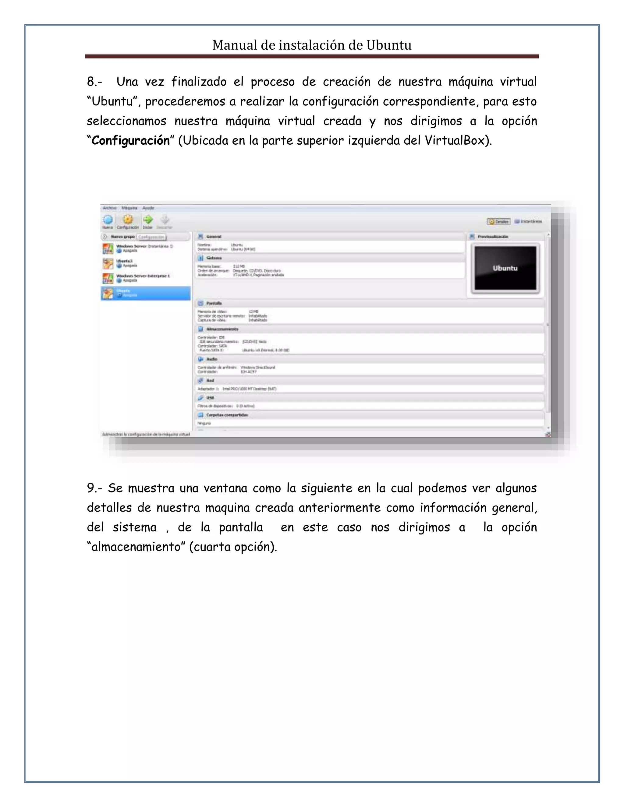Manual de instalación de Ubuntu 
8.- Una vez finalizado el proceso de creación de nuestra máquina virtual 
“Ubuntu”, procederemos a realizar la configuración correspondiente, para esto 
seleccionamos nuestra máquina virtual creada y nos dirigimos a la opción 
“Configuración” (Ubicada en la parte superior izquierda del VirtualBox). 
9.- Se muestra una ventana como la siguiente en la cual podemos ver algunos 
detalles de nuestra maquina creada anteriormente como información general, 
del sistema , de la pantalla en este caso nos dirigimos a la opción 
“almacenamiento” (cuarta opción). 
 