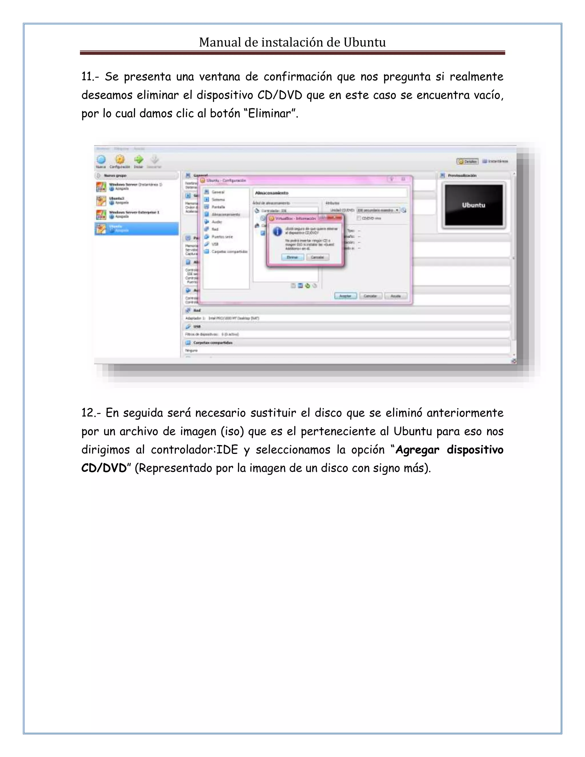Manual de instalación de Ubuntu 
11.- Se presenta una ventana de confirmación que nos pregunta si realmente 
deseamos eliminar el dispositivo CD/DVD que en este caso se encuentra vacío, 
por lo cual damos clic al botón “Eliminar”. 
12.- En seguida será necesario sustituir el disco que se eliminó anteriormente 
por un archivo de imagen (iso) que es el perteneciente al Ubuntu para eso nos 
dirigimos al controlador:IDE y seleccionamos la opción “Agregar dispositivo 
CD/DVD” (Representado por la imagen de un disco con signo más). 
 