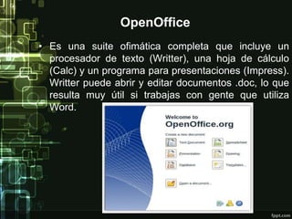 OpenOffice 
• Es una suite ofimática completa que incluye un 
procesador de texto (Writter), una hoja de cálculo 
(Calc) y un programa para presentaciones (Impress). 
Writter puede abrir y editar documentos .doc, lo que 
resulta muy útil si trabajas con gente que utiliza 
Word. 
 