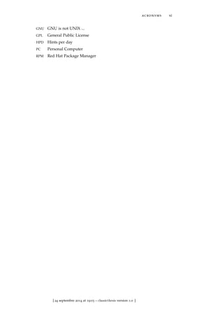 acronyms xi
GNU GNU is not UNIX ...
GPL General Public License
HPD Hints per day
PC Personal Computer
RPM Red Hat Package Manager
[ 24 septembre 2014 at 19:03 – classicthesis version 1.0 ]
 