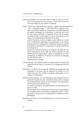 L I S T E D E S S Y M B O L E S
action concurrentiel est une action dont la mise en oeuvre a un ef-
fet sur l’écosystème de la concurrence. C’est-à-dire, les concur-
rents mai réagir par des actions de réponse.
Codecs sont le mot-valise codec que vient de « compression-décompression
» (ou « codage-décodage » - COde-DECode en anglais) et dé-
signe un procédé capable de compresser ou de décompresser
un signal, analogique ou numérique. Ce procédé peut exis-
ter sous forme matérielle ou logicielle. D’un côté, les codecs
encodent des ﬂux ou des signaux pour la transmission, le sto-
ckage ou le chiffrement de données. D’un autre
coté, ils décodent ces ﬂux ou signaux pour édition ou restitu-
tion. Les différents algorithmes de compression et de décom-
pression peuvent correspondre à différents besoins en qualité
de restitution, de temps de compression ou de décompression,
de limitation en
termes de ressource processeur ou mémoire, de débit du ﬂux
après compression ou de taille du ﬁchier résultant. Ils sont
utilisés pour des applications comme la téléphonie, les visio-
conférences, la diffusion de médias sur Internet, le stockage
sur CD, DVD, la télé
numérique par exemple.
coût de passage est en étant similaire à coût de transfert, il est le coût
supportés par le client à l’occasion d’un changement de four-
nisseur.
distribution ou distro, est une grande collection de programmes qui
répondent à un même type de segment de marché où il est
dirigé (serveurs, PC, mobiles et systèmes embarqués), sur un
système d’exploitation.
distribution bureautique Est une distribution qui comprend les pro-
grammes d’application aux utilisateurs ﬁnaux qui ne sont pas
nécessairement des experts en informatique. Ces programmes
mai inclure le traitement de texte,
de matrices de calcul, des présentations, de reproduction du
son et la vidéo.
Elle est baseé sur la distribution de Linux qui est une distribu-
tion construit autour du système d’exploitation GNU / Linux,
qui inclut le noyau Linux, les programmes utilitaires et les bi-
bliothèques.
distribution de Linux est une distribution qui est construit autour du
système
xii
[ 24 septembre 2014 at 19:03 – classicthesis version 1.0 ]
 