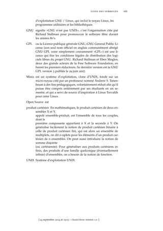 liste des symboles xiii
d’exploitation GNU / Linux, qui inclut le noyau Linux, les
programmes utilitaires et les bibliothèques.
GNU signiﬁe «GNU n’est pas UNIX», c’est l’organisation crée par
Richard Stallman pour promouvoir le software libre durant
les années 80’s.
GPL ou la Licence publique générale GNU, GNU General Public Li-
cense (son seul nom ofﬁciel en anglais communément abrégé
GNU GPL voire simplement couramment «GPL») est une li-
cence qui ﬁxe les conditions légales de distribution des logi-
ciels libres du projet GNU. Richard Stallman et Eben Moglen,
deux des grands acteurs de la Free Software Foundation, en
furent les premiers rédacteurs. Sa dernière version est la GNU
GPL version 3 publiée le 29 juin 2007.
Minix est un système d’exploitation, clone d’UNIX, fondé sur un
micro-noyau créé par un professeur nommé Andrew S. Tanen-
baum à des ﬁns pédagogiques, volontairement réduit aﬁn qu’il
puisse être compris entièrement par ses étudiants en un se-
mestre, et qui a servi de source d’inspiration à Linus Torvalds
pour créer Linux.
Open Source est
produit cartésien En mathématiques, le produit cartésien de deux en-
sembles X et Y,
appelé ensemble-produit, est l’ensemble de tous les couples,
dont la
première composante appartient à X et la seconde à Y. On
généralise facilement la notion de produit cartésien binaire à
celle de produit cartésien ﬁni, qui est alors un ensemble de
multiplets, on dit n-uplets pour les éléments d’un produit car-
tésien de n ensembles. On peut aussi introduire la notion de
somme disjointe
(ou cartésienne). Pour généraliser aux produits cartésiens in-
ﬁnis, des produits d’une famille quelconque (éventuellement
inﬁnie) d’ensembles, on a besoin de la notion de fonction.
UNIX Système d’exploitation UNIX.
[ 24 septembre 2014 at 19:03 – classicthesis version 1.0 ]
 
