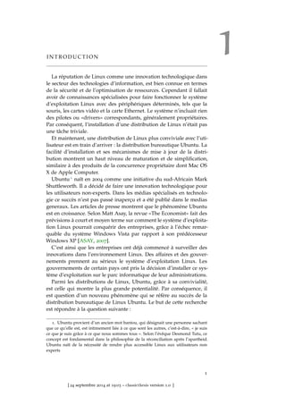 1I N T R O D U C T I O N
La réputation de Linux comme une innovation technologique dans
le secteur des technologies d’information, est bien connue en termes
de la sécurité et de l’optimisation de ressources. Cependant il fallait
avoir de connaissances spécialisées pour faire fonctionner le système
d’exploitation Linux avec des périphériques déterminés, tels que la
souris, les cartes vidéo et la carte Ethernet. Le système n’incluait rien
des pilotes ou «drivers» correspondants, généralement propriétaires.
Par conséquent, l’installation d’une distribution de Linux n’était pas
une tâche triviale.
Et maintenant, une distribution de Linux plus conviviale avec l’uti-
lisateur est en train d’arriver : la distribution bureautique Ubuntu. La
facilité d’installation et ses mécanismes de mise à jour de la distri-
bution montrent un haut niveau de maturation et de simpliﬁcation,
similaire à des produits de la concurrence propriétaire dont Mac OS
X de Apple Computer.
Ubuntu 1 naît en 2004 comme une initiative du sud-Africain Mark
Shuttleworth. Il a décidé de faire une innovation technologique pour
les utilisateurs non-experts. Dans les médias spécialisés en technolo-
gie ce succès n’est pas passé inaperçu et a été publié dans le medias
generaux. Les articles de presse montrent que le phénomène Ubuntu
est en croissance. Selon Matt Asay, la revue «The Economist» fait des
prévisions à court et moyen terme sur comment le système d’exploita-
tion Linux pourrait conquérir des entreprises, grâce à l’échec remar-
quable du système Windows Vista par rapport à son prédécesseur
Windows XP [ASAY, 2007].
C’est ainsi que les entreprises ont déjà commencé à surveiller des
innovations dans l’environnement Linux. Des affaires et des gouver-
nements prennent au sérieux le système d’exploitation Linux. Les
gouvernements de certain pays ont pris la décision d’installer ce sys-
tème d’exploitation sur le parc informatique de leur administrations.
Parmi les distributions de Linux, Ubuntu, grâce à sa convivialité,
est celle qui montre la plus grande potentialité. Par conséquence, il
est question d’un nouveau phénomène qui se réfère au succès de la
distribution bureautique de Linux Ubuntu. Le but de cette recherche
est répondre à la question suivante :
1. Ubuntu provient d’un ancien mot bantou, qui désignait une personne sachant
que ce qu’elle est, est intimement liée à ce que sont les autres, c’est-à-dire, « je suis
ce que je suis grâce à ce que nous sommes tous ». Selon l’évêque Desmond Tutu, ce
concept est fondamental dans la philosophie de la réconciliation après l’apartheid.
Ubuntu naît de la nécessité de rendre plus accessible Linux aux utilisateurs non
experts
1
[ 24 septembre 2014 at 19:03 – classicthesis version 1.0 ]
 