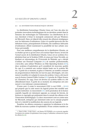 2L E S U C C È S D ’ U B U N T U L I N U X
2.1 la distribution bureautique ubuntu
La distribution bureautique Ubuntu Linux est l’une des plus im-
portantes innovations technologiques de ces dernières années dans le
domaine des technologies de l’information. Les distributions de Li-
nux cherchent à briser le monopole commercial créé par Windows
de Microsoft. Dans cet objectif elles nouent des alliances stratégiques
avec les fabricants d’ordinateurs. Grâce à la qualité éprouvée des dis-
tributions Linux, principalement d’Ubuntu, des nombreux fabricants
d’ordinateurs offrent maintenant la possibilité de leur acheter avec
Linux pré-installé.
Pour une meilleure compréhension de la distribution Ubuntu, on
va étudier qu’est-ce qu’est Linux et le secteur Open Source, leviers de
l’actuel succès de la distribution Ubuntu. Linux est un système d’ex-
ploitation basé sur le Système UNIX, et conçu par Linus Torvalds, un
étudiant en informatique de l’Université de Helsinki, qui a décidé
d’utiliser son Personal Computer (PC) de manière professionnelle,
c’est-à-dire, sans utiliser Windows ou Disk Operating System (DOS),
deux systèmes d’exploitation qu’il considérait de mauvaise qualité.
En 1991 il a construit une version initiale basée sur le système Mi-
nix. A partir de ce moment, et grâce à l’internet, un nombre croissant
de programmateurs bénévoles de tout les pays développés, ont com-
mencé à modiﬁer et à adapter le noyau du système. Linux a été inscrit
sous la licence General Public License (GPL) proche de l’Open Source
(cf. Glossaire). En 1994, Linux est devenu un système stable et a été
ofﬁciellement lancé. À partir de ce moment, les entreprises ont com-
mencé à s’en intéresser commercialement. 1
D’autre part, il existe le mouvement GNU is not UNIX ... (GNU)
qui propose que le code source du logiciel puisse être modiﬁé sans
aucune restriction. Le mouvement GNU est le promoteur de la licence
copyleft, laquelle est clairement opposée au concept de brevets, de
licences et copyright qui prédomine dans le monde des affaires et de
l’innovation technologique. Ce deux mouvement vont en contre-sens
de Microsoft, entreprise qui clairement reste sur le concept proprié-
taire et y interdit la modiﬁcation des sources de ses logiciels.
Toutefois, les affaires commence à apprécier la robustesse et la ﬁa-
bilité du nouveau système d’exploitation. D’une certaine manière on
1. Dans le ﬁlm « Code Linux » de Hannu PUTTONEN, on se pouvais regarder
l’evolution du système d’exploitation Linux jusqu’a l’utilisation commerciel et pour
les affaires [2002].
5
[ 24 septembre 2014 at 19:03 – classicthesis version 1.0 ]
 