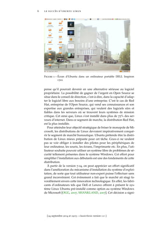 6 le succès d’ubuntu linux
Figure 1 – Écran d’Ubuntu dans un ordinateur portable DELL Inspiron
15xx
pense qu’il pourrait devenir en une alternative sérieuse au logiciel
propriétaire. La possibilité de gagner de l’argent en Open Source se
situe dans le conseil de direction, c’est-à-dire, dans la capacité d’adap-
ter le logiciel libre aux besoins d’une entreprise. C’est le cas de Red
Hat, entreprise de l’Open Source, qui vend ses connaissances et son
expertise aux grandes entreprises, qui veulent des logiciels sûrs et
ﬁables dans les serveurs où se trouvent leurs systèmes de mission
critique. Cet ainsi que, Linux s’est installé dans plus de 75% des ser-
veurs d’internet. Dans ce segment de marche, la distribution Red Hat,
est la plus installée.
Pour atteindre leur objectif stratégique de briser le monopole de Mi-
crosoft, les distributions de Linux devraient impérativement conqué-
rir le segment de marché bureautique. Ubuntu prétende être la distri-
bution de Linux mieux préparée pour cet tâche. Ceux-ci ne veulent
pas se voir obliger à installer des pilotes pour les périphériques de
leur ordinateur, les souris, les écrans, l’imprimante etc. En plus, l’uti-
lisateur souhaite pouvoir utiliser un système libre de problèmes de sé-
curité tellement présentes dans le système Windows. Cet effort pour
simpliﬁer l’installation aux débutants est une des fondements de cette
distribution.
À partir de la version 7.04, on peut apprécier un effort signiﬁcatif
dans l’amélioration du mécanisme d’installation du système d’exploi-
tation, de sorte que tout utilisateur non-expert puisse l’effectuer sans
grand inconvénient. Cet événement a fait que le marché ait réagi fa-
vorablement envers cette innovation technologique. En effet, les fabri-
cants d’ordinateurs tels que Dell et Lenovo offrent à présent le sys-
tème Linux Ubuntu pré-installé comme option au système Windows
de Microsoft [OGG, 2007, SHANKLAND, 2007]. Cet décision a signi-
[ 24 septembre 2014 at 19:03 – classicthesis version 1.0 ]
 