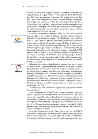 8 le succès d’ubuntu linux
système d’exploitation complet et général, composé uniquement de
logiciels libres et l’Open Source. Fedora dérivée de la distribution
Red Hat Linux est destinée à remplacer la version cliente de Red
Hat Linux. Cette distribution s’adressait aux utilisateurs du segment
bureautique. Le soutien de Fedora provient en grande partie de sa
communauté. Bien que Red Hat emploie de nombreux développeurs
pour Fedora, l’entreprise ne fournit pas d’assistance ofﬁcielle pour
les utilisateurs lambda. Les nouvelles versions de Fedora sortent à
des intervalles d’environ 6 à 8 mois.
Mandriva (anciennement Mandrakesoft) est une société éditrice
http ://www2.mandriva.com/ française. Elle est le résultat de la fusion de cinq sociétés : Mandra-
kesoft en France, Conectiva (Brésil), Edge IT (France), Lycoris (États-
Unis) et Linbox (France). MandrakeSoft a été condamnée en première
instance par le tribunal de grande instance de Paris le 12 décembre
2003 à ne plus utiliser la distribution Mandrake en France, comme
résultat du procès qui l’opposa début 2000 à Hearst Holdings et King
Features Syndicate Inc, propriétaires de la marque « Mandrake le Ma-
gicien ». Mais la société ﬁt appel de cette décision. Le 18 juillet 2005,
un accord à l’amiable est intervenu entre les deux parties, mettant
ﬁn au litige, pour un montant non révélé. La société utilisa ensuite
les distributions Mandrakesoft et Mandrakelinux, avant de prendre
le nom de Mandriva.
Debian est un système d’exploitation reposant sur les principeshttp ://www.debian.org/
du logiciel libre. Ce système permet un mode d’uniﬁcation des nom-
breux éléments pouvant être développés indépendamment les uns et
les autres. Ils sont associés sous forme de « paquets » modulaires en
fonction des besoins (on en dénombre plus de 23 000 en 2009). Debian
a été utilisée comme base de nombreuses autres distributions comme
LinuxMint ou Ubuntu qui rencontrent un grand succès. Fin 2005, la
version originale a été retenue comme système d’exploitation GNU/-
Linux pour équiper le matériel informatique de la ville de Munich,
soit près de 14 000 PC.
Le tableau suivante présente un aperçu des principales distribu-
tions de Linux :
Dans l’écosystème de l’Open Source, on peut observer, au moins
quatre catégories de développement : de la distribution Linux elle-
même, du noyau du système d’exploitation Linux, des logiciels du
bureau (desktop) et des programmes liés au segment du marché bu-
reautique (ex : Open Ofﬁce). La plupart des distributions sont déve-
loppés par des start-ups ﬁnancées par de capitaux risque proche à des
grandes entreprises technologiques (IBM, Oracle, etc), sauf Canonical,
qui est l’entreprise d’Ubuntu.
Le fonctionnement interne de l’Open Source est régi par la GPL,
c’est-à-dire, chaque participant est tenu de communiquer les amélio-
rations sur le logiciel qui a été téléchargé car il n’y a pas de barrières
à l’imitation. Cet ainsi qu’une entreprise quelconque peut créer une
[ 24 septembre 2014 at 19:03 – classicthesis version 1.0 ]
 