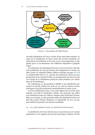 10 le succès d’ubuntu linux
Figure 2 – L’écosystème de l’Open Source
nouvelle distribution de Linux à partir d’une autre déjà existante. La
copie de la distribution de Linux inclut des normes standards, les
mécanismes d’installation et de mise à jour des programmes et des
pilotes pour la reconnaissance des différents dispositifs et périphé-
riques.
Les entreprises de développement Linux, ont souvent des coûts liés
à la modiﬁcation de code au moment du changement de version. En
effet, passer du standard Debian (Debian package manager (DPKG))
au standard Red Hat (RPM), a besoin de nombreuses heures de pro-
grammation d’un coût élevé. Mais, ces changements ont aussi un coût
sur l’image de la distribution puisqu’ils porte préjudice aux utilisa-
teurs de la distribution.
En conséquence, ce qui garantie la ﬁdélité à une distribution par-
ticulier est qu’elle durant son cycle de vie suit les mêmes normes
techniques et qu’elle produisent continuellement de mises à jour.
Le d’une distribution Linux à une autre dépend de la norme dans
laquelle a été bâti la distribution utilisée. Une personne qui utilise
une distribution basée sur Debian, adoptera plus facilement Ubuntu.
Mais, en revanche, si cette personne utilise une distribution basée sur
Red Hat comme Fedora, Mandriva ou OpenSuSE, lui sera un peu
plus difﬁcile de prendre une décision semblable.
2.3 la concurrence dans le marché bureautique
La distribution de Linux Ubuntu est en concurrence avec le monde
propriétaire sur le segment du marché bureautique, Windows de Mi-
[ 24 septembre 2014 at 19:03 – classicthesis version 1.0 ]
 
