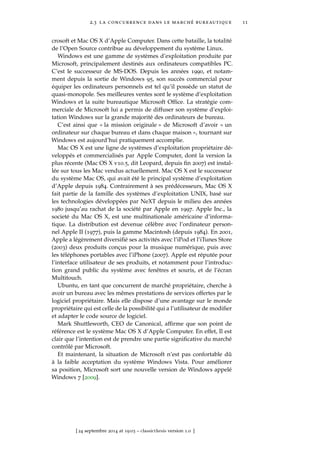 2.3 la concurrence dans le marché bureautique 11
crosoft et Mac OS X d’Apple Computer. Dans cette bataille, la totalité
de l’Open Source contribue au développement du système Linux.
Windows est une gamme de systèmes d’exploitation produite par
Microsoft, principalement destinés aux ordinateurs compatibles PC.
C’est le successeur de MS-DOS. Depuis les années 1990, et notam-
ment depuis la sortie de Windows 95, son succès commercial pour
équiper les ordinateurs personnels est tel qu’il possède un statut de
quasi-monopole. Ses meilleures ventes sont le système d’exploitation
Windows et la suite bureautique Microsoft Ofﬁce. La stratégie com-
merciale de Microsoft lui a permis de diffuser son système d’exploi-
tation Windows sur la grande majorité des ordinateurs de bureau.
C’est ainsi que « la mission originale » de Microsoft d’avoir « un
ordinateur sur chaque bureau et dans chaque maison », tournant sur
Windows est aujourd’hui pratiquement accomplie.
Mac OS X est une ligne de systèmes d’exploitation propriétaire dé-
veloppés et commercialisés par Apple Computer, dont la version la
plus récente (Mac OS X v10.5, dit Leopard, depuis ﬁn 2007) est instal-
lée sur tous les Mac vendus actuellement. Mac OS X est le successeur
du système Mac OS, qui avait été le principal système d’exploitation
d’Apple depuis 1984. Contrairement à ses prédécesseurs, Mac OS X
fait partie de la famille des systèmes d’exploitation UNIX, basé sur
les technologies développées par NeXT depuis le milieu des années
1980 jusqu’au rachat de la société par Apple en 1997. Apple Inc., la
societé du Mac OS X, est une multinationale américaine d’informa-
tique. La distribution est devenue célèbre avec l’ordinateur person-
nel Apple II (1977), puis la gamme Macintosh (depuis 1984). En 2001,
Apple a légèrement diversiﬁé ses activités avec l’iPod et l’iTunes Store
(2003) deux produits conçus pour la musique numérique, puis avec
les téléphones portables avec l’iPhone (2007). Apple est réputée pour
l’interface utilisateur de ses produits, et notamment pour l’introduc-
tion grand public du système avec fenêtres et souris, et de l’écran
Multitouch.
Ubuntu, en tant que concurrent de marché propriétaire, cherche à
avoir un bureau avec les mêmes prestations de services offertes par le
logiciel propriétaire. Mais elle dispose d’une avantage sur le monde
propriétaire qui est celle de la possibilité qui a l’utilisateur de modiﬁer
et adapter le code source de logiciel.
Mark Shuttleworth, CEO de Canonical, afﬁrme que son point de
référence est le système Mac OS X d’Apple Computer. En effet, Il est
clair que l’intention est de prendre une partie signiﬁcative du marché
contrôlé par Microsoft.
Et maintenant, la situation de Microsoft n’est pas confortable dû
à la faible acceptation du système Windows Vista. Pour améliorer
sa position, Microsoft sort une nouvelle version de Windows appelé
Windows 7 [2009].
[ 24 septembre 2014 at 19:03 – classicthesis version 1.0 ]
 