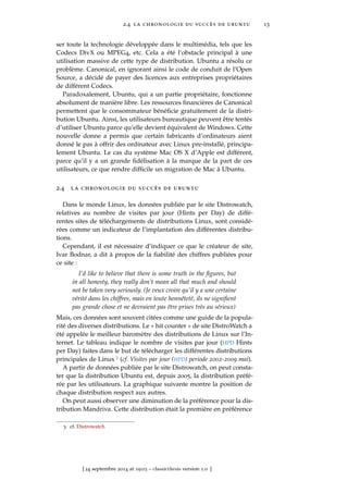 2.4 la chronologie du succès de ubuntu 13
ser toute la technologie développée dans le multimédia, tels que les
Codecs DivX ou MPEG4, etc. Cela a été l’obstacle principal à une
utilisation massive de cette type de distribution. Ubuntu a résolu ce
problème. Canonical, en ignorant ainsi le code de conduit de l’Open
Source, a décidé de payer des licences aux entreprises propriétaires
de différent Codecs.
Paradoxalement, Ubuntu, qui a un partie propriétaire, fonctionne
absolument de manière libre. Les ressources ﬁnancières de Canonical
permettent que le consommateur bénéﬁcie gratuitement de la distri-
bution Ubuntu. Ainsi, les utilisateurs bureautique peuvent être tentés
d’utiliser Ubuntu parce qu’elle devient équivalent de Windows. Cette
nouvelle donne a permis que certain fabricants d’ordinateurs aient
donné le pas à offrir des ordinateur avec Linux pre-installé, principa-
lement Ubuntu. Le cas du système Mac OS X d’Apple est différent,
parce qu’il y a un grande ﬁdélisation à la marque de la part de ces
utilisateurs, ce que rendre difﬁcile un migration de Mac à Ubuntu.
2.4 la chronologie du succès de ubuntu
Dans le monde Linux, les données publiée par le site Distrowatch,
relatives au nombre de visites par jour (Hints per Day) de diffé-
rentes sites de téléchargements de distributions Linux, sont considé-
rées comme un indicateur de l’implantation des différentes distribu-
tions.
Cependant, il est nécessaire d’indiquer ce que le créateur de site,
Ivar Bodnar, a dit à propos de la ﬁabilité des chiffres publiées pour
ce site :
I’d like to believe that there is some truth in the ﬁgures, but
in all honesty, they really don’t mean all that much and should
not be taken very seriously. (Je veux croire qu’il y a une certaine
vérité dans les chiffres, mais en toute honnêteté, ils ne signiﬁent
pas grande chose et ne devraient pas être prises très au sérieux)
Mais, ces données sont souvent citées comme une guide de la popula-
rité des diverses distributions. Le « hit counter » de site DistroWatch a
été appelée le meilleur baromètre des distributions de Linux sur l’In-
ternet. Le tableau indique le nombre de visites par jour (HPD Hints
per Day) faites dans le but de télécharger les différentes distributions
principales de Linux 3 (cf. Visites par jour (HPD) periode 2002-2009 mai).
A partir de données publiée par le site Distrowatch, on peut consta-
ter que la distribution Ubuntu est, depuis 2005, la distribution préfé-
rée par les utilisateurs. La graphique suivante montre la position de
chaque distribution respect aux autres.
On peut aussi observer une diminution de la préférence pour la dis-
tribution Mandriva. Cette distribution était la première en préférence
3. cf. Distrowatch
[ 24 septembre 2014 at 19:03 – classicthesis version 1.0 ]
 