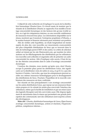 S O M M A I R E
L’objectif de cette recherche est d’expliquer le succès de la distribu-
tion bureautique Ubuntu-Linux. Ce travail essaie de montrer que la
réussite de la distribution Ubuntu se rapproche d’un modèle d’avan-
tage concurrentiel dynamique où des facteurs tels qu’une rivalité ac-
tive, ou s’agit de competences internes, ou une nouvelle combinaison
de ressources trouvent leur place. Les informations disponibles sur le
réseau montrent que Canonical, l’entreprise propiètaire d’Ubuntu, a
le soutien humain et ﬁnancier nécessaire pour maintenir son position.
Aﬁn de vériﬁer cette hypothèse, un étude longitudinal est menée
auprès de plus des 1000 nouvelles sur mouvements councurentiels
des plus competitifs distributions de linux que se trouvent dans le
sites de technologie parmi CNET et des autres. Le critère de selection
utilisé est donné par les site Distrowatch.com, qui mantien les infor-
mations sur les téléchargements des distributions par les utilisateurs.
Les nouvelles sont collectées et organisées aﬁn de présenter un cadre
concurrentiel du secteur. Aﬁn d’expliquer cette succès, il faut de tes-
ter des théories concurrentes dans le cadre d’avantage concurrentiel
dynamique.
L’analyse des données, nous montre qu’après 2005, dont Ubuntu
occupe la première place parmi les distributions Linux, très signiﬁ-
cante car la distribution viens de naître en 2004, et qu’il n’y a pas des
barriers à l’entrée, c’est-à-dire, que tous les entrepreneurs peuvent ac-
céder aux mêmes ressources technologiques pour le developpement
des distributions de linux. Pourtant, l’hypothèse de la nouvelle com-
binaison des ressources est donc conﬁrmée.
Son réussite est due principalement à son avantage concurrentiel
sur les autres distributions Linux, que repose sur ses ressources ﬁnan-
cières propres et à la volonté de rendre plus conviviale l’interface des
utilisateurs, même que la facilité de installation et que ses mises à jour
des logiciels (Synaptic) sont très conviviales aussi. Elle dispose égale-
ment de mécanismes dans le réseau qui permettent une grande parti-
cipation des communauté, tant des utilisateurs (non-experts) comme
des développeurs.
Mots clés : Ubuntu, distribution bureautique de Linux, Open Source,
avantage concurrentiel dynamique, actions et réactions, l’hypercom-
pétition, compétences internes. . .
iii
[ 24 septembre 2014 at 19:03 – classicthesis version 1.0 ]
 