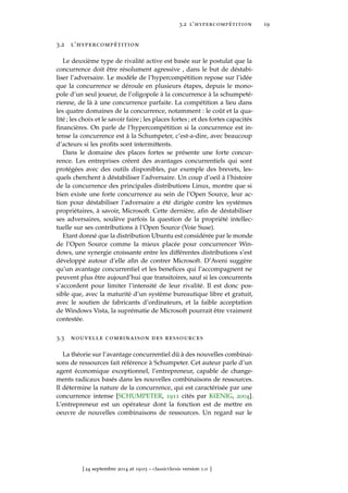 3.2 l’hypercompétition 19
3.2 l’hypercompétition
Le deuxième type de rivalité active est basée sur le postulat que la
concurrence doit être résolument agressive , dans le but de déstabi-
liser l’adversaire. Le modèle de l’hypercompétition repose sur l’idée
que la concurrence se déroule en plusieurs étapes, depuis le mono-
pole d’un seul joueur, de l’oligopole à la concurrence à la schumpeté-
rienne, de là à une concurrence parfaite. La compétition a lieu dans
les quatre domaines de la concurrence, notamment : le coût et la qua-
lité ; les choix et le savoir faire ; les places fortes ; et des fortes capacités
ﬁnancières. On parle de l’hypercompétition si la concurrence est in-
tense la concurrence est à la Schumpeter, c’est-a-dire, avec beaucoup
d’acteurs si les proﬁts sont intermittents.
Dans le domaine des places fortes se présente une forte concur-
rence. Les entreprises créent des avantages concurrentiels qui sont
protégées avec des outils disponibles, par exemple des brevets, les-
quels cherchent à déstabiliser l’adversaire. Un coup d’oeil à l’histoire
de la concurrence des principales distributions Linux, montre que si
bien existe une forte concurrence au sein de l’Open Source, leur ac-
tion pour déstabiliser l’adversaire a été dirigée contre les systèmes
propriétaires, à savoir, Microsoft. Cette dernière, aﬁn de déstabiliser
ses adversaires, soulève parfois la question de la propriété intellec-
tuelle sur ses contributions à l’Open Source (Voie Suse).
Etant donné que la distribution Ubuntu est considérée par le monde
de l’Open Source comme la mieux placée pour concurrencer Win-
dows, une synergie croissante entre les différentes distributions s’est
développé autour d’elle aﬁn de contrer Microsoft. D’Aveni suggère
qu’un avantage concurrentiel et les beneﬁces qui l’accompagnent ne
peuvent plus être aujourd’hui que transitoires, sauf si les concurrents
s’accordent pour limiter l’intensité de leur rivalité. Il est donc pos-
sible que, avec la maturité d’un système bureautique libre et gratuit,
avec le soutien de fabricants d’ordinateurs, et la faible acceptation
de Windows Vista, la suprématie de Microsoft pourrait être vraiment
contestée.
3.3 nouvelle combinaison des ressources
La théorie sur l’avantage concurrentiel dû à des nouvelles combinai-
sons de ressources fait référence à Schumpeter. Cet auteur parle d’un
agent économique exceptionnel, l’entrepreneur, capable de change-
ments radicaux basés dans les nouvelles combinaisons de ressources.
Il détermine la nature de la concurrence, qui est caractérisée par une
concurrence intense [SCHUMPETER, 1911 cités par KŒNIG, 2004].
L’entrepreneur est un opérateur dont la fonction est de mettre en
oeuvre de nouvelles combinaisons de ressources. Un regard sur le
[ 24 septembre 2014 at 19:03 – classicthesis version 1.0 ]
 