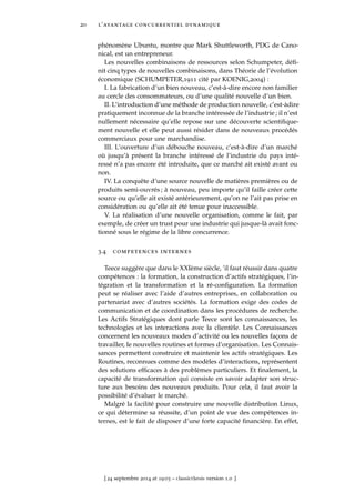 20 l’avantage concurrentiel dynamique
phénomène Ubuntu, montre que Mark Shuttleworth, PDG de Cano-
nical, est un entrepreneur.
Les nouvelles combinaisons de ressources selon Schumpeter, déﬁ-
nit cinq types de nouvelles combinaisons, dans Théorie de l’évolution
économique (SCHUMPETER,1911 cité par KOENIG,2004) :
I. La fabrication d’un bien nouveau, c’est-à-dire encore non familier
au cercle des consommateurs, ou d’une qualité nouvelle d’un bien.
II. L’introduction d’une méthode de production nouvelle, c’est-àdire
pratiquement inconnue de la branche intéressée de l’industrie ; il n’est
nullement nécessaire qu’elle repose sur une découverte scientiﬁque-
ment nouvelle et elle peut aussi résider dans de nouveaux procédés
commerciaux pour une marchandise.
III. L’ouverture d’un débouche nouveau, c’est-à-dire d’un marché
où jusqu’à présent la branche intéressé de l’industrie du pays inté-
ressé n’a pas encore été introduite, que ce marché ait existé avant ou
non.
IV. La conquête d’une source nouvelle de matières premières ou de
produits semi-ouvrés ; à nouveau, peu importe qu’il faille créer cette
source ou qu’elle ait existé antérieurement, qu’on ne l’ait pas prise en
considération ou qu’elle ait été tenue pour inaccessible.
V. La réalisation d’une nouvelle organisation, comme le fait, par
exemple, de créer un trust pour une industrie qui jusque-là avait fonc-
tionné sous le régime de la libre concurrence.
3.4 competences internes
Teece suggère que dans le XXIème siècle, ’il faut réussir dans quatre
compétences : la formation, la construction d’actifs stratégiques, l’in-
tégration et la transformation et la ré-conﬁguration. La formation
peut se réaliser avec l’aide d’autres entreprises, en collaboration ou
partenariat avec d’autres sociétés. La formation exige des codes de
communication et de coordination dans les procédures de recherche.
Les Actifs Stratégiques dont parle Teece sont les connaissances, les
technologies et les interactions avec la clientèle. Les Connaissances
concernent les nouveaux modes d’activité ou les nouvelles façons de
travailler, le nouvelles routines et formes d’organisation. Les Connais-
sances permettent construire et maintenir les actifs stratégiques. Les
Routines, reconnues comme des modèles d’interactions, représentent
des solutions efﬁcaces à des problèmes particuliers. Et ﬁnalement, la
capacité de transformation qui consiste en savoir adapter son struc-
ture aux besoins des nouveaux produits. Pour cela, il faut avoir la
possibilité d’évaluer le marché.
Malgré la facilité pour construire une nouvelle distribution Linux,
ce qui détermine sa réussite, d’un point de vue des compétences in-
ternes, est le fait de disposer d’une forte capacité ﬁnancière. En effet,
[ 24 septembre 2014 at 19:03 – classicthesis version 1.0 ]
 