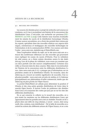 4D E S S I N D E L A R E C H E R C H E
4.1 recueil des données
Les sources de données pour ce projet de recherche sont sources se-
condaires, car il vise à reconstituer une histoire de la concurrence des
distributions Linux. C’est-à-dire, une recherche sur processus [HU-
BERMAN and M.B. [1984]]. Cette histoire nous fournira éventuelle-
ment les raisons du succès de la distribution bureautique Ubuntu.
Comme sources secondaires, on a choisi des portails bien connus par
les experts, spécialisés dans des nouvelles relatives aux aspects tech-
niques, commerciaux et stratégiques des nouvelles technologies de
l’information et de la communication (NTIC). Ces sources sont dans
l’ordre : news.cnet.com, slashdot.org et DistroWatch.com.
Dans l’exploration initiale du sujet, sur le site news.cnet.com on a
trouvé des nombreuses références sur des nouvelles qui pourraient
nous expliquer les causes du succès d’Ubuntu. Pour la validation
de cette source, on a choisi comme deuxième source le site slash-
dot.org. Lors de la phase de validation, nous avons pu constater que
ces deux portails sont des sources complémentaires. Certaines nou-
velles se trouvent dans les deux sources. Mais dans la reconstruction
de l’histoire de la concurrence entre les différentes distributions Li-
nux, dans news.cnet.com il n’y a presque pas d’informations sur en
premières années de la distribution Ubuntu. En revanche, dans sla-
shdot.org on a trouvé un nombre signiﬁcative de nouvelles. Une ex-
plication possible : news.cnet.com est près de médias et il s’intéresse
principalement aux phénomènes d’ordre commercial, tandis que sla-
shdot.org est plus proche de l’Open Source.
Le portail DistroWatch est utilisée pour déterminer la position d’
Ubuntu et des cinq autres grandes distributions de Linux dans le
marché Open Source. Il fournit l’ordre de préférence des distribu-
tions Linux et la moyenne des visites par jour par an sur les sites des
différentes distributions.
En ce qui concerne la collecte ou le recueil des nouvelles, on a
pris toutes les mentions sur les différentes distributions Linux qui
apparaissent dans les portails news.cnet ou slashdot. Ensuite on les a
placés dans une table de cinq colonnes, à savoir : source, date (2004-
2008), titre, contenu, nom distribution 1. De la table de nouvelles on a
extrait les actions des différents acteurs de l’Open Source, et on a mis
1. (cf. ﬁchier excel ubuntu.nouvelles.xls)
25
[ 24 septembre 2014 at 19:03 – classicthesis version 1.0 ]
 