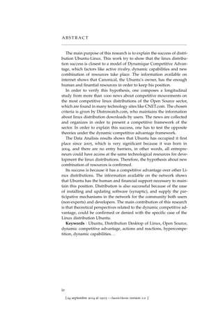 A B S T R A C T
The main purpose of this research is to explain the success of distri-
bution Ubuntu-Linux. This work try to show that the linux distribu-
tion success is closest to a model of Dynamique Competitive Advan-
tage, which factors like active rivalry, dynamic capabilities and new
combination of resources take place. The information available on
internet shows that Canonical, the Ubuntu’s owner, has the enough
human and ﬁnantial resources in order to keep his position.
In order to verify this hypothesis, one composes a longitudinal
study from more than 1000 news about competitive mouvements on
the most competitive linux distributions of the Open Source sector,
which are found in many technology sites like CNET.com. The chosen
criteria is given by Distrowatch.com, who maintains the information
about linux distribution downloads by users. The news are collected
and organizes in order to present a competitive framework of the
sector. In order to explain this success, one has to test the opposite
theories under the dynamic competitive advantage framework.
The Data Analisis results shows that Ubuntu has occupied it ﬁrst
place since 2005, which is very signiﬁcant because it was born in
2004, and there are no entry barriers, in other words, all entrepre-
neurs could have access at the same technological resources for deve-
lopment the linux distributions. Therefore, the hypothesis about new
combination of resources is conﬁrmed.
Its success is because it has a competitive advantage over other Li-
nux distributions. The information available on the network shows
that Ubuntu has the human and ﬁnancial support necessary to main-
tain this position. Distribution is also successful because of the ease
of installing and updating software (synaptic), and supply the par-
ticipative mechanisms in the network for the community both users
(non-experts) and developers. The main contribution of this research
is that theoretical perspectives related to the dynamic competitive ad-
vantage, could be conﬁrmed or denied with the speciﬁc case of the
Linux distribution Ubuntu.
Keywords : Ubuntu, Distribution Desktop of Linux, Open Source,
dynamic competitive advantage, actions and reactions, hypercompe-
tition, dynamic capabilities. . .
iv
[ 24 septembre 2014 at 19:03 – classicthesis version 1.0 ]
 