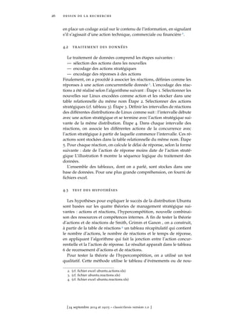 26 dessin de la recherche
en place un codage axial sur le contenu de l’information, en signalant
s’il s’agissait d’une action technique, commerciale ou ﬁnancière 2.
4.2 traitement des données
Le traitement de données comprend les étapes suivantes :
— sélection des actions dans les nouvelles
— encodage des actions stratégiques
— encodage des réponses à des actions
Finalement, on a procédé à associer les réactions, déﬁnies comme les
réponses à une action concurrentielle donnée 3. L’encodage des réac-
tions a été réalisé selon l’algorithme suivant : Étape 1. Sélectionner les
nouvelles sur Linux encodées comme action et les stocker dans une
table relationnelle du même nom Étape 2. Sélectionner des actions
stratégiques (cf. tableau 3). Étape 3. Déﬁnir les intervalles de réactions
des différentes distributions de Linux comme suit : l’intervalle débute
avec une action stratégique et se termine avec l’action stratégique sui-
vante de la même distribution. Étape 4. Dans chaque intervalle des
réactions, on associe les différentes actions de la concurrence avec
l’action stratégique à partir de laquelle commence l’intervalle. Ces ré-
actions sont stockées dans la table relationnelle du même nom. Étape
5. Pour chaque réaction, on calcule le délai de réponse, selon la forme
suivante : date de l’action de réponse moins date de l’action straté-
gique L’illustration 8 montre la séquence logique du traitement des
données.
L’ensemble des tableaux, dont on a parlé, sont stockes dans une
base de données. Pour une plus grande compréhension, on fourni de
ﬁchiers excel.
4.3 test des hypothéses
Les hypothèses pour expliquer le succès de la distribution Ubuntu
sont basées sur les quatre théories de management stratégique sui-
vantes : actions et réactions, l’hypercompétition, nouvelle combinai-
son des ressources et compétences internes. A ﬁn de tester la théorie
d’actions et de réactions de Smith, Grimm et Ganon , on a construit,
à partir de la table de réactions 4 un tableau récapitulatif qui contient
le nombre d’actions, le nombre de réactions et le temps de réponse,
en appliquant l’algorithme qui fait la jonction entre l’action concur-
rentielle et la l’action de réponse. Le résultat apparaît dans le tableau
6 de recensement d’actions et de réactions.
Pour tester la théorie de l’hypercompétition, on a utilisé un test
qualitatif. Cette méthode utilise le tableau d’événements ou de nou-
2. (cf. ﬁchier excel ubuntu.actions.xls)
3. (cf. ﬁchier ubuntu.reactions.xls)
4. (cf. ﬁchier excel ubuntu.reactions.xls)
[ 24 septembre 2014 at 19:03 – classicthesis version 1.0 ]
 