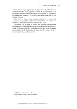 4.3 test des hypothéses 27
velles, 5 et la réorganise principalement par date et distribution en
une nouvelle table qu’est appelée «l’histoire de la concurrence», 6. A
partir de ce dernière table, on établi une relation entre les données de
l’histoire concurrentielle et les concepts de l’hypercompétition propo-
sées par D’Aveni.
Dans le cas de la théorie des compétences internes on a construit
un tableau comparatif des différentes distributions Linux selon les
critères des compétences internes proposés par Teece.
Finalement, aﬁn de tester la théorie des nouvelles combinaisons
des ressources, on a utilisé l’information disponible sur Mark Shuttle-
worth (PDG de Canonical), l’entreprise Canonical et sur le processus
de production de la distribution Ubuntu, selon les critères d’excep-
tion entreprenuriale de Schumpeter.
5. (cf. ﬁchier excel ubuntu.nouvelles.xls)
6. (cf. annexe A3 Histoire de la concurrence)
[ 24 septembre 2014 at 19:03 – classicthesis version 1.0 ]
 