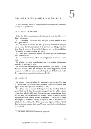5A N A LY S E E T P R É S E N TAT I O N D E S R É S U LTAT S
Il est d’intérêt d’établir le comportement concurrentielle d’Ubuntu
au sein de l’Open Source.
5.1 le modèle d’analyse
Selon les théories examinées précédemment, on a établi les hypo-
thèses suivantes :
h1 : Le succès d’Ubuntu est dû à une plus grande activité au sein
de l’Open Source
h2 : Le succès d’Ubuntu est dû à que celle distribution navigue
sur la vague de l’intensiﬁcation de la concurrence (l’hypercompéti-
tion) dans le segment de marché du bureau en vue de déstabiliser
l’adversaire le plus fort qui est Microsoft
h3 : le succès d’Ubuntu est dû à qu’elle est dirigée par un entrepre-
neur actif et intuitif.
h4 : Le succès d’Ubuntu est dû aux compétences internes de Cano-
nical.
La tableau 4 présente les indicateurs qui peuvent être utilisés pour
tester les hypothèses h1 à h4.
Le récueil des données prealables, s’utilisent pour tester la hypo-
thèse de rivalité active. En revanche, des autres hypothèses seront
epreuvées en utilisant une démarche hypotetico-déductive, à partir
des propositions sur des informations collectés.
5.2 analyse i
Le tableau 7 présente la liste des actions concurrentiels codées. Dès
la classiﬁcation des actions des différentes distributions selon leur
type d’action nous pouvons construire la table :
Le tableau 6 est le produit de l’organisation des résultats de la re-
quête 1 faite sur la base de données composée par les tables actions
et réactions référées à Ubuntu. Cette requête est un produit cartésien
des réactions avec deux instances d’actions. L’une sont les actions stra-
tégiques et l’autre sont les actions de réponse. . C’est à dire, il s’agit
de compter le nombre d’actions de réponse entre le différentes dis-
tributions et de calculer les délais moyen de réponse. Cela a été fait
dans les deux sens, c’est-à-dire, de Ubuntu vers d’autres distributions
et vice versa.
1. (cf. annexes A modèle d’information et requêtes SQL)
29
[ 24 septembre 2014 at 19:03 – classicthesis version 1.0 ]
 