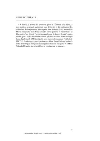 R E M E R C I E M E N T S
« À debut, je donne ma première grâce à l’Éternel. Et d’àpres, à
mes maîtres spirituels qui m’ont aidé d’être ici et de contourner les
difﬁcultés de l’expérience, à mon père, Jose Antonio (RIP), à ma mère
Maria Teresa et à mon frère Ernesto, à mes parents et Mario René et
Elsa qui m’ont donné l’appui matériel pour la faison de cet ’etudes,
même que à Luisa Fernanda Samico par leur soutien moral et logis-
tique. Également, à M Kœnig et à tous mes professeurs de l’IAE et de
l’ECP. Et ﬁnalement, à mes professeurs Mme Aura Pedraza, qui m’a
initié à la langue française quand j’étais étudiant au lycée, et à Mme
Yolanda Delgado qui m’a aidé en la pratique de la langue. »
v
[ 24 septembre 2014 at 19:03 – classicthesis version 1.0 ]
 