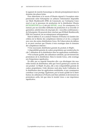 40 interpretation des résultats
le segment de marche bureautique se déroule principalement dans le
domaine des places fortes.
Pour déterminer si le succès d’Ubuntu répond à l’exception entre-
preneuriale selon Schumpeter on utilisera l’information disponible
sur Mark Shuttleworth (PDG de Canonical), sur l’entreprise Cano-
nical et sur le processus de production de la distribution Ubuntu
(SCHUMPETER [1911] cité par KŒNIG, 2004). En conséquence, Ca-
nonical, par ses nouvelles méthodes de production et sa nouvelle or-
ganisation, satisfait deux de cinq types de « nouvelles combinaisons »
de Schumpeter. On pourrait donc conclure que M Mark Shuttleworth,
PDG de Canonical, est un entrepreneur schumpeterien.
Dans le tableau 8, on a analysé l’histoire d’Ubuntu à la lumière des
critères de la théorie des compétences internes et on les a comparé
avec ceux des autres distributions Linux. De l’observation du tableau
8, on peut conclure que Ubuntu à trois avantages dans le domaine
des compétences internes :
• Une nouveauté, distribution gratuite du produit, le ShipIt ;
• disponibilité gratuite de codecs propriétaires qui rendent plus fa-
cile l’ utilisation de la distribution dans les applications multimédia ;
• Par sa haute qualité, des utilisateurs satisfaits, qui deviennent des
promoteurs de la distribution. Dans le monde Linux, cette avantage
est d’importance signiﬁcative.
En effet, par sa capacité ﬁnancière elle a pu développer des nou-
velles formes de distribution, telle que l’envoi gratuit par courrier de
son produit : le ShipIt. En plus, elle a mis à disponibilité gratuite de
codecs propriétaires. Cette décision rend plus facile l’utilisation de
la distribution dans les applications multimédia, et par conséquence
contribue à son prestige. Également, par la haute qualité de la distri-
bution, les utilisateurs d’Ubuntu sont bien satisfaits et deviennent ses
promoteurs actifs, fait que dans le monde Linux a une importance
signiﬁcative.
[ 24 septembre 2014 at 19:03 – classicthesis version 1.0 ]
 