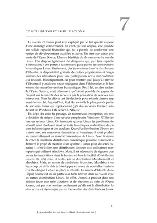 7C O N C L U S I O N S E T I M P L I C AT I O N S
Le succès d’Ubuntu peut être expliqué par le fait qu’elle dispose
d’une avantage concurrentiel. En effet, par son origine, elle possède
une solide capacité ﬁnancière qui lui a permis de conformer une
équipe de développement qualiﬁée et active. En tant que partie pre-
nante de l’Open Source, Ubuntu bénéﬁcie du dynamisme du monde
Linux. Elle dispose également de dirigeants qui, par leur capacité
d’innovation, l’ont portée à la première place parmi les distributions
bureautiques Linux. Finalement, des innovations dans la distribution
d’Ubuntu, la disponibilité gratuite de codecs propriétaires et l’orga-
nisation des utilisateurs pour une participation active ont contribué
à sa réussite. Historiquement, on peut montrer que, jusqu’à l’arrivée
d’Ubuntu, il y avait une totale négligence dans l’élaboration et le lan-
cement de nouvelles versions bureautiques. Red Hat, un des leaders
de l’Open Source, avait découvert, qu’il était possible de gagner de
l’argent sur le marché des serveurs par la prestation de services aux
entreprises. Tous les efforts ont été déployés pour réussir dans ce seg-
ment de marché. Aujourd’hui, Red Hat contrôle la plus grande partie
de serveurs Linux qui représentent 75% des serveurs Internet, loin
devant de Windows Y2K server, UNIX, etc.
En dépit du coût du passage, de nombreuses entreprises ont pris
la décision de migrer d’un serveur propriétaire Windows NT Server
vers un serveur Linux. On invoquée qu’avec Linux les problèmes de
sécurité sont résolus et ainsi on évite les attaques malveillants de pi-
rates informatiques et des crackers. Quand la distribution Ubuntu est
arrivée avec ses ressources ﬁnancières et humaines, il s’est produit
un renouvellement du marché bureautique de Linux. Avec la vision
de créer la meilleure distribution bureautique possible, Canonical a
démarré le projet de création d’un système « Linux pour des êtres hu-
mains », c’est-à-dire, une distribution destinée aux utilisateurs non-
experts qui utilisent Windows. Mais, il est nécessaire de signaler que
toutes les innovations dans le bureau et dans la facilité d’installation
avaient été déjà créés et testés par la distribution Mandrakesoft et
Mandriva. Mais, en raison de problèmes ﬁnanciers, Mandriva a eu
beaucoup de difﬁcultés à développer et lancer de nouvelles versions
et a été obligée à céder sa place à Ubuntu. Le succès d’Ubuntu dans
l’Open Source est dû en partie à sa forte activité dans sa rivalité avec
les autres distributions Linux. En effet, Ubuntu a produit dans son
histoire toute une série d’actions et de réactions au sein de l’Open
Source, qui par son nombre conﬁrment qu’elle est la distribution la
plus active et dynamique parmi l’ensemble des distributions Linux.
41
[ 24 septembre 2014 at 19:03 – classicthesis version 1.0 ]
 