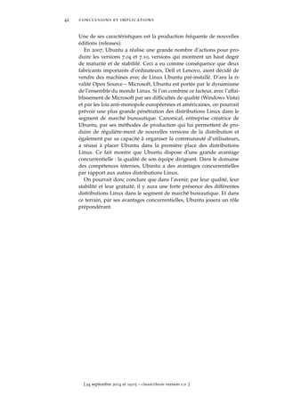 42 conclusions et implications
Une de ses caractéristiques est la production fréquente de nouvelles
éditions (releases).
En 2007, Ubuntu a réalise une grande nombre d’actions pour pro-
duire les versions 7.04 et 7.10, versions qui montrent un haut degré
de maturité et de stabilité. Ceci a eu comme conséquence que deux
fabricants importants d’ordinateurs, Dell et Lenovo, aient décidé de
vendre des machines avec de Linux Ubuntu pré-installé. D’ans la ri-
valité Open Source – Microsoft, Ubuntu est portée par le dynamisme
de l’ensemble du monde Linux. Si l’on combine ce facteur, avec l’affai-
blissement de Microsoft par ses difﬁcultés de qualité (Windows Vista)
et par les lois anti-monopole européennes et américaines, on pourrait
prévoir une plus grande pénétration des distributions Linux dans le
segment de marché bureautique. Canonical, entreprise créatrice de
Ubuntu, par ses méthodes de production qui lui permettent de pro-
duire de régulière-ment de nouvelles versions de la distribution et
également par sa capacité à organiser la communauté d’utilisateurs,
a réussi à placer Ubuntu dans la première place des distributions
Linux. Ce fait montre que Ubuntu dispose d’une grande avantage
concurrentielle : la qualité de son équipe dirigeant. Dans le domaine
des compétences internes, Ubuntu a des avantages concurrentielles
par rapport aux autres distributions Linux.
On pourrait donc conclure que dans l’avenir, par leur qualité, leur
stabilité et leur gratuité, il y aura une forte présence des différentes
distributions Linux dans le segment de marché bureautique. Et dans
ce terrain, par ses avantages concurrentielles, Ubuntu jouera un rôle
prépondérant.
[ 24 septembre 2014 at 19:03 – classicthesis version 1.0 ]
 