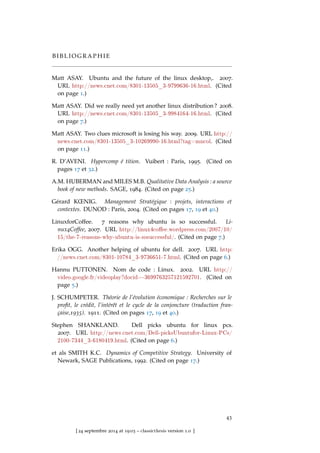 B I B L I O G R A P H I E
Matt ASAY. Ubuntu and the future of the linux desktop,. 2007.
URL http://news.cnet.com/8301-13505_3-9799636-16.html. (Cited
on page 1.)
Matt ASAY. Did we really need yet another linux distribution ? 2008.
URL http://news.cnet.com/8301-13505_3-9984164-16.html. (Cited
on page 7.)
Matt ASAY. Two clues microsoft is losing his way. 2009. URL http://
news.cnet.com/8301-13505_3-10269990-16.html?tag=mncol. (Cited
on page 11.)
R. D’AVENI. Hypercomp é tition. Vuibert : Paris, 1995. (Cited on
pages 17 et 32.)
A.M. HUBERMAN and MILES M.B. Qualitative Data Analysis : a source
book of new methods. SAGE, 1984. (Cited on page 25.)
Gérard KŒNIG. Management Stratégique : projets, interactions et
contextes. DUNOD : Paris, 2004. (Cited on pages 17, 19 et 40.)
LinuxforCoffee. 7 reasons why ubuntu is so successful. Li-
nux4Coffee, 2007. URL http://linux4coee.wordpress.com/2007/10/
15/the-7-reasons-why-ubuntu-is-sosuccessful/. (Cited on page 7.)
Erika OGG. Another helping of ubuntu for dell. 2007. URL http:
//news.cnet.com/8301-10784_3-9736651-7.html. (Cited on page 6.)
Hannu PUTTONEN. Nom de code : Linux. 2002. URL http://
video.google.fr/videoplay?docid=-3699763257121592701. (Cited on
page 5.)
J. SCHUMPETER. Théorie de l’évolution économique : Recherches sur le
proﬁt, le crédit, l’intérêt et le cycle de la conjoncture (traduction fran-
çaise,1935). 1911. (Cited on pages 17, 19 et 40.)
Stephen SHANKLAND. Dell picks ubuntu for linux pcs.
2007. URL http://news.cnet.com/Dell-picksUbuntufor-Linux-PCs/
2100-7344_3-6180419.html. (Cited on page 6.)
et als SMITH K.C. Dynamics of Competitive Strategy. University of
Newark, SAGE Publications, 1992. (Cited on page 17.)
43
[ 24 septembre 2014 at 19:03 – classicthesis version 1.0 ]
 