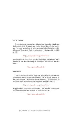 note finale
Ce document fut composé en utilisant la typographie « look-and-
feel » classicthesis developée par André Miede. Le style fut inspiré
par l’ouvrage seminal sur la typographie de Robert Bringhurst « The
Elements of Typographic Style ». classicthesis y est disponible en LATEX
et LYX :
http://code.google.com/p/classicthesis/
Les utiliseurs de classicthesis envoient d’habitude une postcard real à
l’auteur, et une collection des postcards reçues très loin sont trouvées
dans :
http://postcards.miede.de/
colophon
This document was typeset using the typographical look-and-feel
classicthesis developed by André Miede. The style was inspired by
Robert Bringhurst’s seminal book on typography “The Elements of Ty-
pographic Style”. classicthesis is available for both LATEX and LYX :
http://code.google.com/p/classicthesis/
Happy users of classicthesis usually send a real postcard to the author,
a collection of postcards received so far is featured at :
http://postcards.miede.de/
[ 24 septembre 2014 at 19:03 – classicthesis version 1.0 ]
 