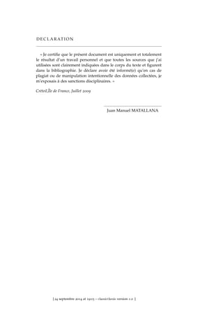 D E C L A R AT I O N
« Je certiﬁe que le présent document est uniquement et totalement
le résultat d’un travail personnel et que toutes les sources que j’ai
utilisées sont clairement indiquées dans le corps du texte et ﬁgurent
dans la bibliographie. Je déclare avoir été informé(e) qu’en cas de
plagiat ou de manipulation intentionnelle des données collectées, je
m’exposais à des sanctions disciplinaires. »
Crèteil,Île de France, Juillet 2009
Juan Manuel MATALLANA
[ 24 septembre 2014 at 19:03 – classicthesis version 1.0 ]
 