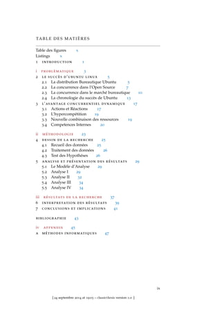 TA B L E D E S M AT I È R E S
Table des ﬁgures x
Listings x
1 introduction 1
i problèmatique 3
2 le succès d’ubuntu linux 5
2.1 La distribution Bureautique Ubuntu 5
2.2 La concurrence dans l’Open Source 7
2.3 La concurrence dans le marché bureautique 10
2.4 La chronologie du succès de Ubuntu 13
3 l’avantage concurrentiel dynamique 17
3.1 Actions et Réactions 17
3.2 L’hypercompétition 19
3.3 Nouvelle combinaison des ressources 19
3.4 Competences Internes 20
ii méthodologie 23
4 dessin de la recherche 25
4.1 Recueil des données 25
4.2 Traitement des données 26
4.3 Test des Hypothéses 26
5 analyse et présentation des résultats 29
5.1 Le Modèle d’Analyse 29
5.2 Analyse I 29
5.3 Analyse II 32
5.4 Analyse III 34
5.5 Analyse IV 34
iii résultats de la recherche 37
6 interpretation des résultats 39
7 conclusions et implications 41
bibliographie 43
iv appendix 45
a méthodes informatiques 47
ix
[ 24 septembre 2014 at 19:03 – classicthesis version 1.0 ]
 