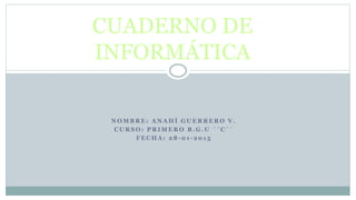 N O M B R E : A N A H Í G U E R R E R O V .
C U R S O : P R I M E R O B . G . U ´ ´ C ´ ´
F E C H A : 2 8 - 0 1 - 2 0 1 5
CUADERNO DE
INFORMÁTICA
 