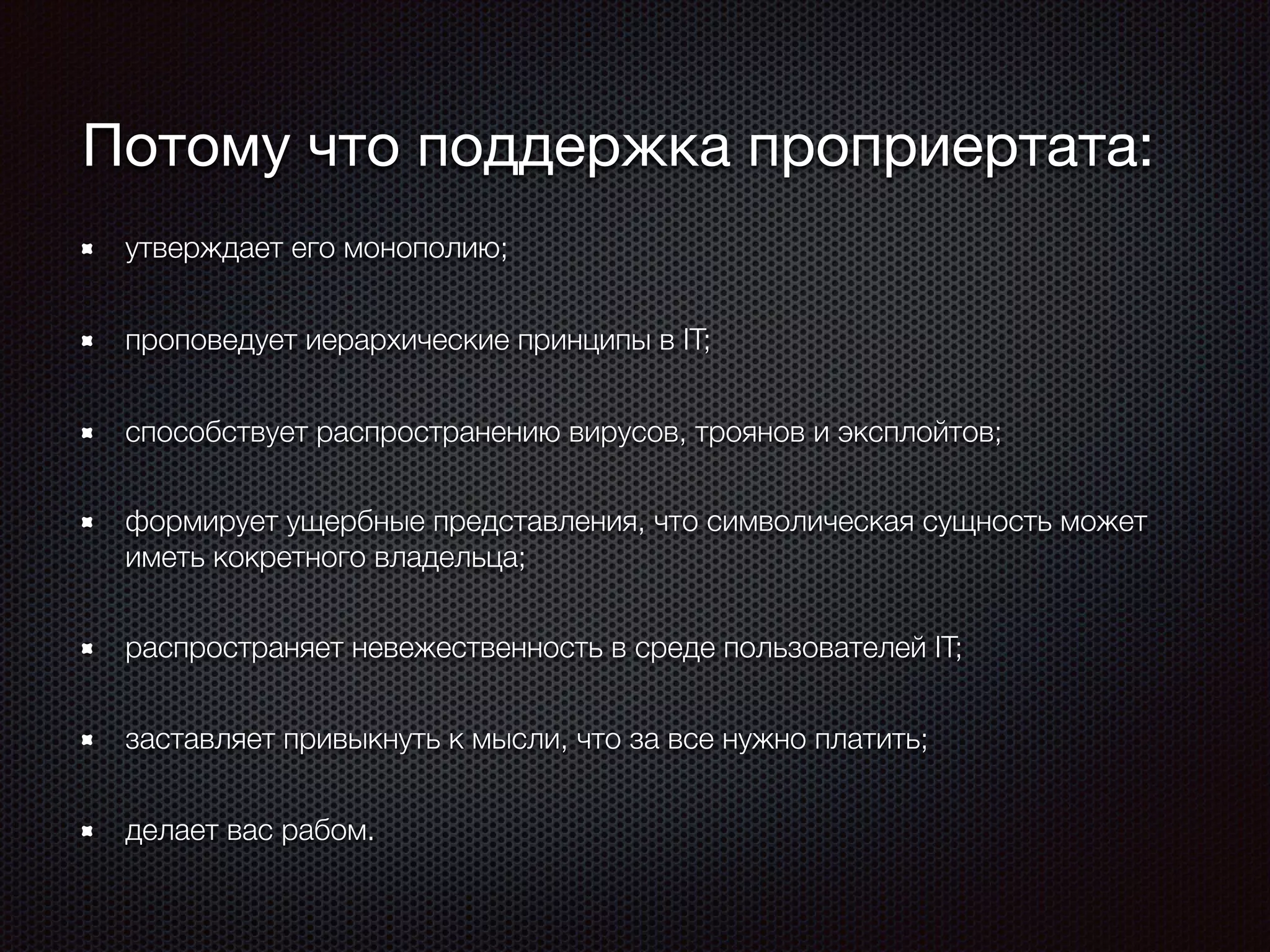 Потому что поддержка проприертата:
утверждает его монополию;
проповедует иерархические принципы в IT;
способствует распространению вирусов, троянов и эксплойтов;
формирует ущербные представления, что символическая сущность может
иметь кокретного владельца;
распространяет невежественность в среде пользователей IT;
заставляет привыкнуть к мысли, что за все нужно платить;
делает вас рабом.
 