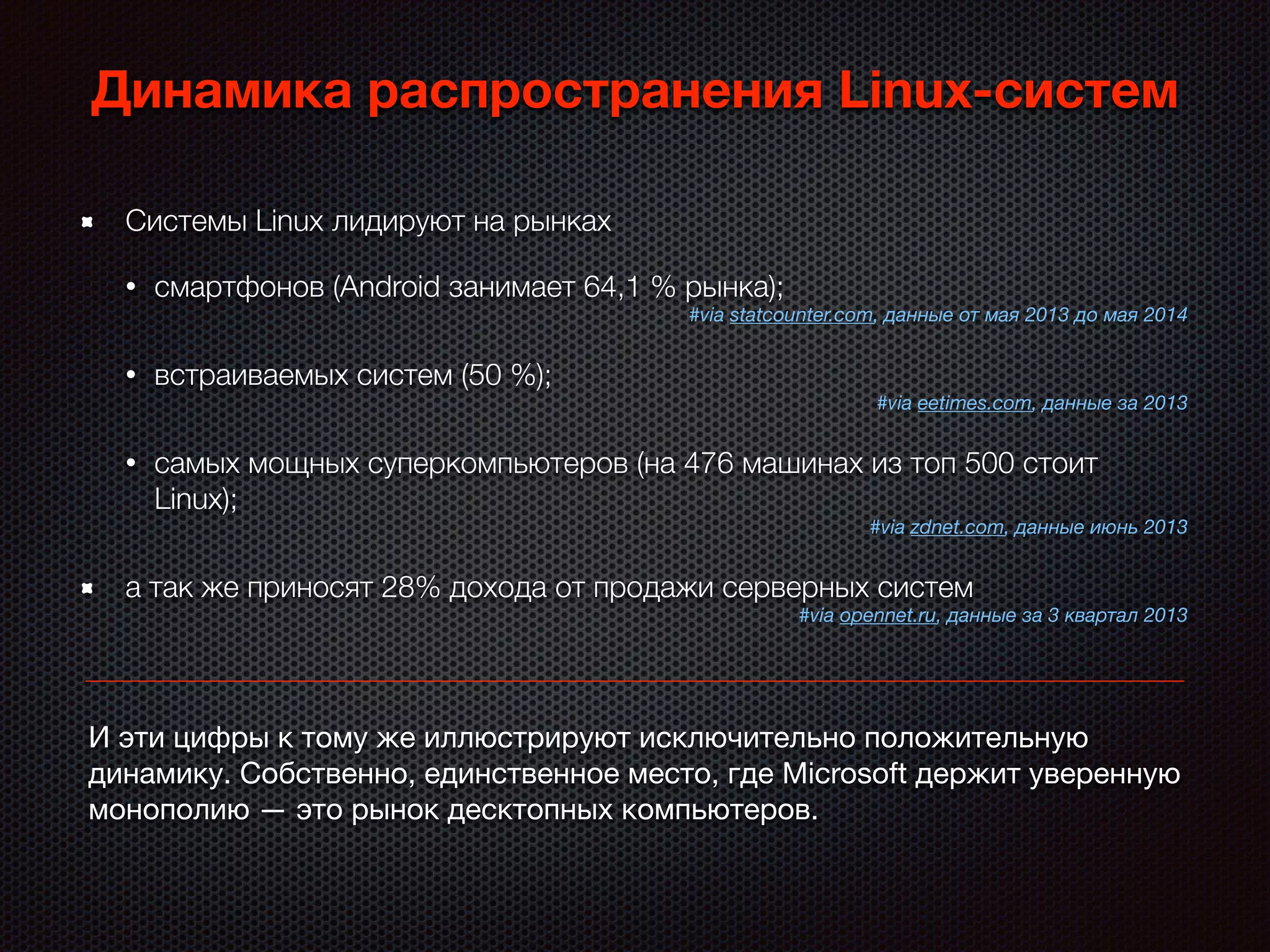 Динамика распространения Linux-систем
Системы Linux лидируют на рынках
• смартфонов (Android занимает 64,1 % рынка);
#via statcounter.com, данные от мая 2013 до мая 2014
• встраиваемых систем (50 %);
#via eetimes.com, данные за 2013
• самых мощных суперкомпьютеров (на 476 машинах из топ 500 стоит
Linux);
#via zdnet.com, данные июнь 2013
а так же приносят 28% дохода от продажи серверных систем
#via opennet.ru, данные за 3 квартал 2013
И эти цифры к тому же иллюстрируют исключительно положительную
динамику. Собственно, единственное место, где Microsoft держит уверенную
монополию — это рынок десктопных компьютеров.
 