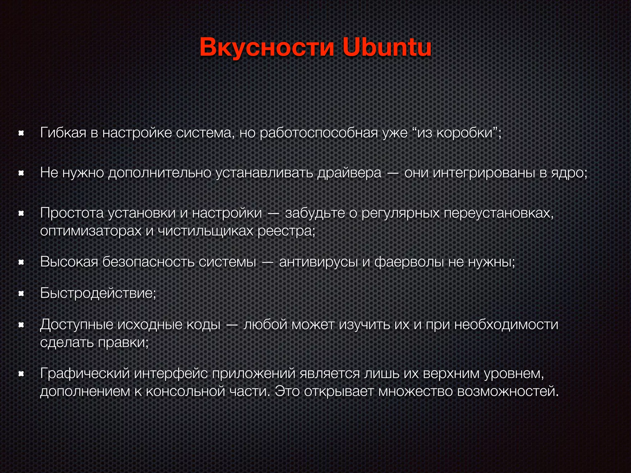 Высокая безопасность системы — антивирусы и фаерволы не нужны;
Вкусности Ubuntu
Быстродействие;
Простота установки и настройки — забудьте о регулярных переустановках,
оптимизаторах и чистильщиках реестра;
Гибкая в настройке система, но работоспособная уже “из коробки”;
Не нужно дополнительно устанавливать драйвера — они интегрированы в ядро;
Доступные исходные коды — любой может изучить их и при необходимости
сделать правки;
Графический интерфейс приложений является лишь их верхним уровнем,
дополнением к консольной части. Это открывает множество возможностей.
 