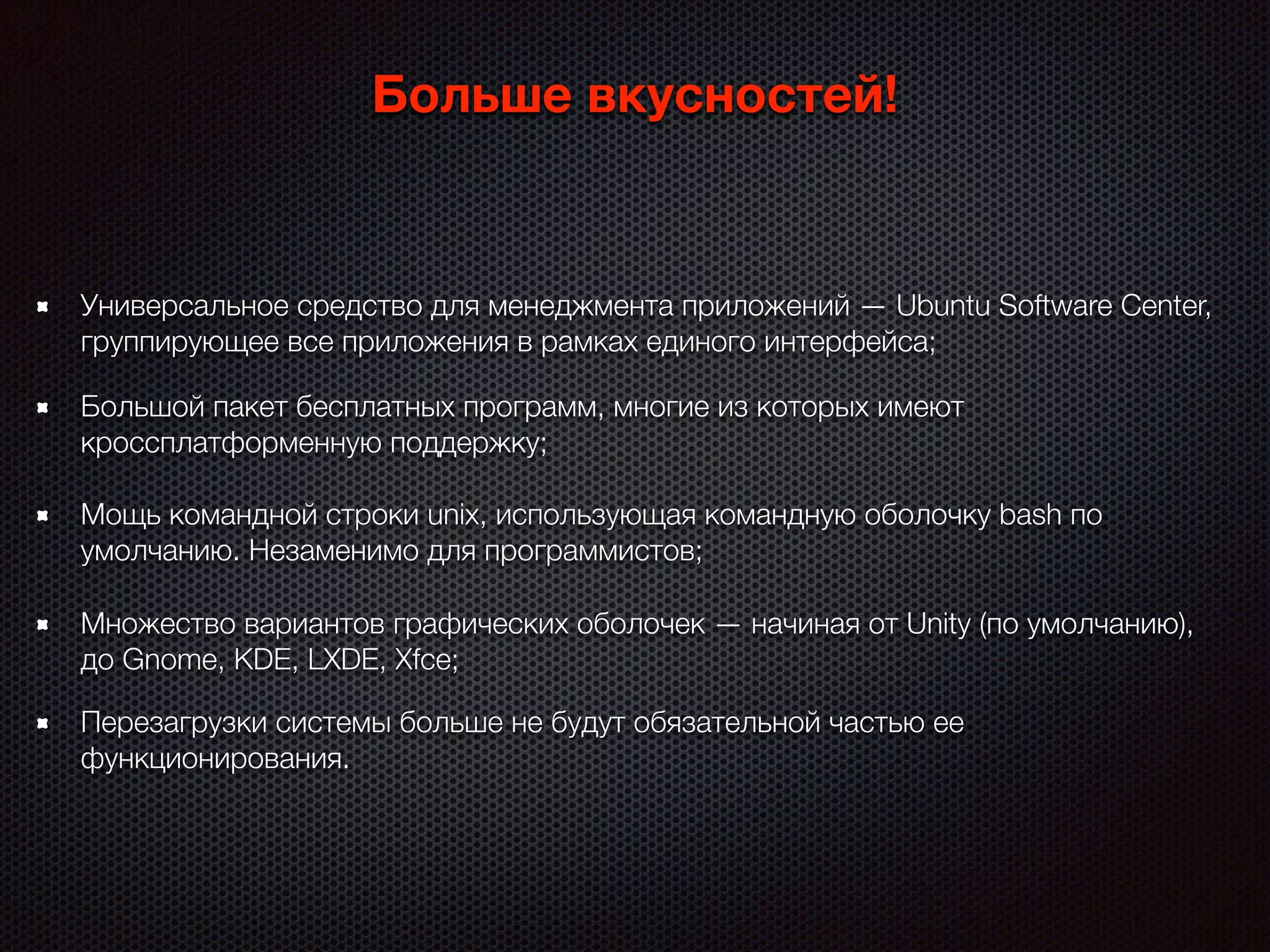 Больше вкусностей!
Большой пакет бесплатных программ, многие из которых имеют
кроссплатформенную поддержку;
Универсальное средство для менеджмента приложений — Ubuntu Software Center,
группирующее все приложения в рамках единого интерфейса;
Мощь командной строки unix, использующая командную оболочку bash по
умолчанию. Незаменимо для программистов;
Множество вариантов графических оболочек — начиная от Unity (по умолчанию),
до Gnome, KDE, LXDE, Xfce;
Перезагрузки системы больше не будут обязательной частью ее
функционирования.
 