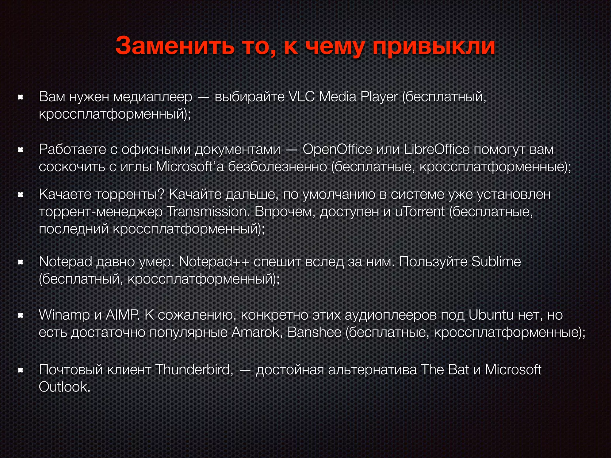 Notepad давно умер. Notepad++ спешит вслед за ним. Пользуйте Sublime
(бесплатный, кроссплатформенный);
Заменить то, к чему привыкли
Winamp и AIMP. К сожалению, конкретно этих аудиоплееров под Ubuntu нет, но
есть достаточно популярные Amarok, Banshee (бесплатные, кроссплатформенные);
Качаете торренты? Качайте дальше, по умолчанию в системе уже установлен
торрент-менеджер Transmission. Впрочем, доступен и uTorrent (бесплатные,
последний кроссплатформенный);
Вам нужен медиаплеер — выбирайте VLC Media Player (бесплатный,
кроссплатформенный);
Работаете с офисными документами — OpenOfﬁce или LibreOfﬁce помогут вам
соскочить с иглы Microsoft’a безболезненно (бесплатные, кроссплатформенные);
Почтовый клиент Thunderbird, — достойная альтернатива The Bat и Microsoft
Outlook.
 