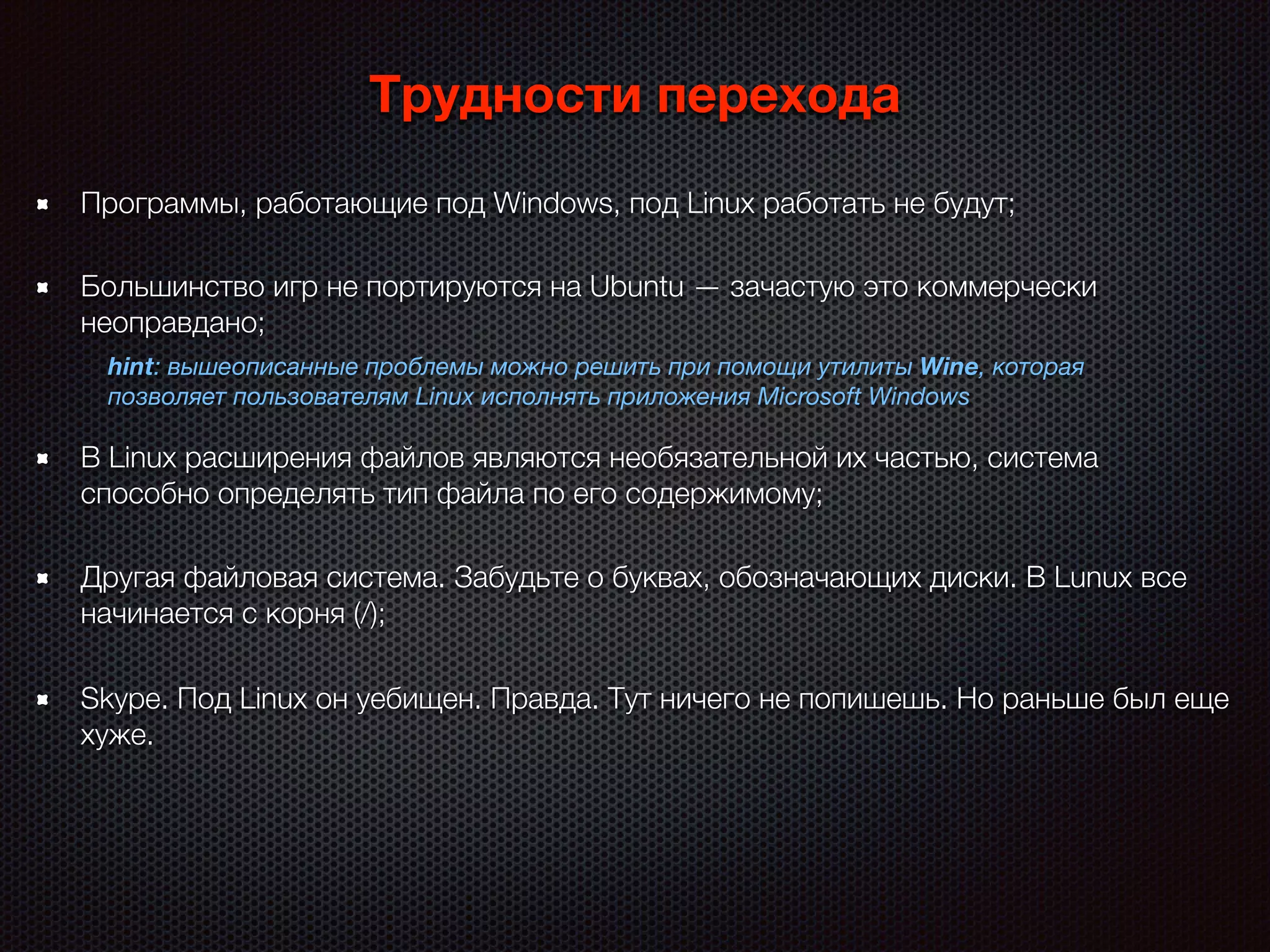 Трудности перехода
Skype. Под Linux он уебищен. Правда. Тут ничего не попишешь. Но раньше был еще
хуже.
Программы, работающие под Windows, под Linux работать не будут;
Большинство игр не портируются на Ubuntu — зачастую это коммерчески
неоправдано;
hint: вышеописанные проблемы можно решить при помощи утилиты Wine, которая
позволяет пользователям Linux исполнять приложения Microsoft Windows
В Linux расширения файлов являются необязательной их частью, система
способно определять тип файла по его содержимому;
Другая файловая система. Забудьте о буквах, обозначающих диски. В Lunux все
начинается с корня (/);
 
