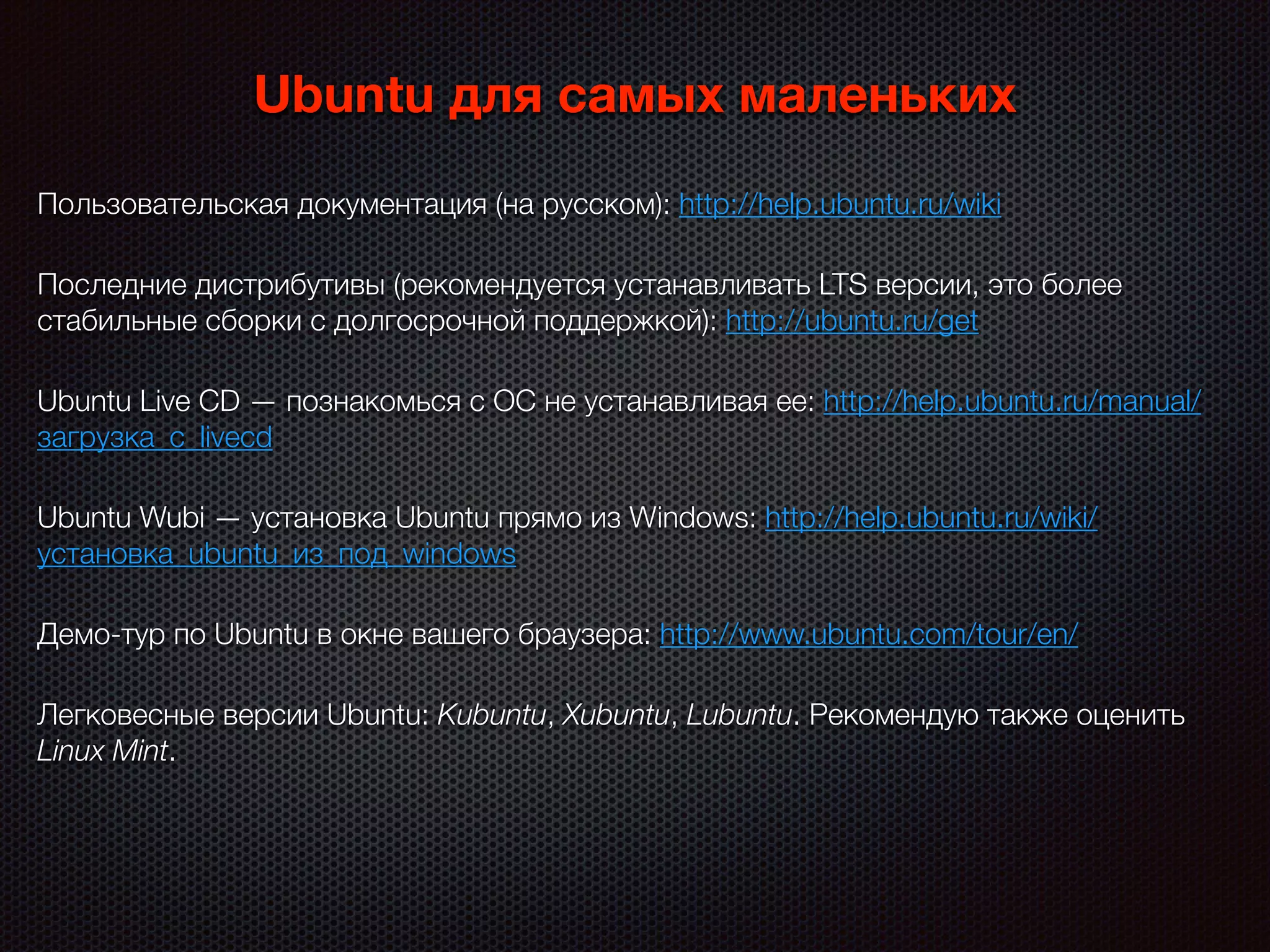 Ubuntu для самых маленьких
Пользовательская документация (на русском): http://help.ubuntu.ru/wiki
Последние дистрибутивы (рекомендуется устанавливать LTS версии, это более
стабильные сборки с долгосрочной поддержкой): http://ubuntu.ru/get
Ubuntu Live CD — познакомься с ОС не устанавливая ее: http://help.ubuntu.ru/manual/
загрузка_с_livecd
Ubuntu Wubi — установка Ubuntu прямо из Windows: http://help.ubuntu.ru/wiki/
установка_ubuntu_из_под_windows
Демо-тур по Ubuntu в окне вашего браузера: http://www.ubuntu.com/tour/en/
Легковесные версии Ubuntu: Kubuntu, Xubuntu, Lubuntu. Рекомендую также оценить
Linux Mint.
 
