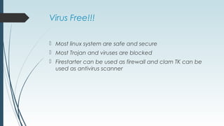 Virus Free!!!
 Most linux system are safe and secure
 Most Trojan and viruses are blocked
 Firestarter can be used as firewall and clam TK can be
used as antivirus scanner
 